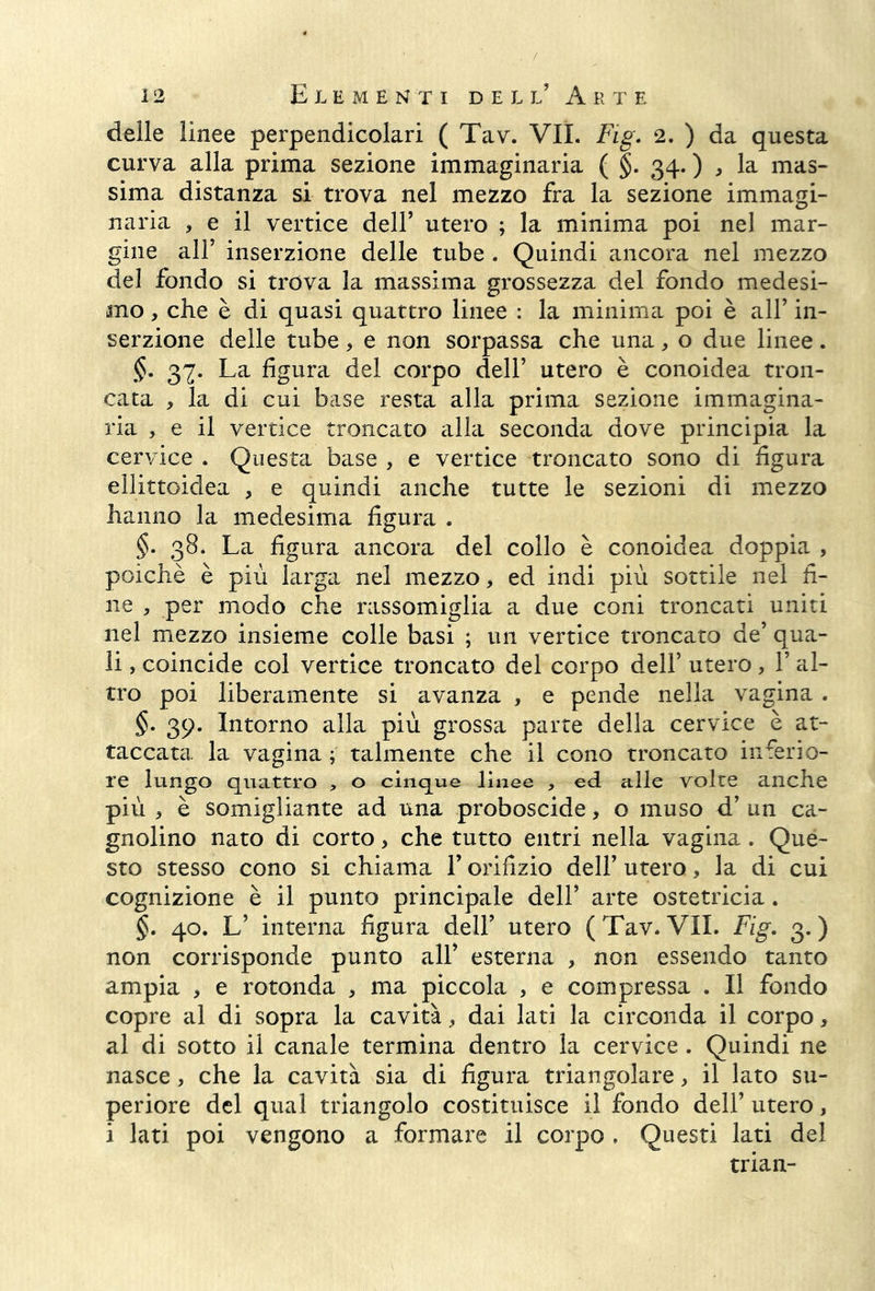 delle linee perpendicolari ( Tav. VII. Fig. 2. ) da questa curva alla prima sezione immaginaria ( §. 34. ) , la mas- sima distanza si trova nel mezzo fra la sezione immagi- naria , e il vertice dell’ utero ; la minima poi nel mar- gine all’ inserzione delle tube . Quindi ancora nel mezzo del fondo si trova la massima grossezza del fondo medesi- mo , che è di quasi quattro linee : la minima poi è all’ in- serzione delle tube, e non sorpassa che una, o due linee. §. 37. La figura del corpo dell’ utero è conoidea tron- cata , la di cui base resta alla prima sezione immagina- ria , e il vertice troncato alla seconda dove principia la cervice . Questa base , e vertice troncato sono di figura ellittoidea , e quindi anche tutte le sezioni di mezzo hanno la medesima figura . §. 38, La figura ancora del collo è conoidea doppia , poiché è più larga nel mezzo, ed indi più sottile nel fi- ne 5 per modo che rassomiglia a due coni troncati uniti nel mezzo insieme colle basi ; un vertice troncato de’ qua- li , coincide col vertice troncato del corpo dell’ utero, 1’ al- tro poi liberamente si avanza , e pende nella vagina . §• 39. Intorno alla più grossa parte della cervice è at- taccata la vagina ; talmente che il cono troncato inferio- re lungo quattro , o cinque lìnee , ed alle volte anche più * è somigliante ad una proboscide, o muso d’ un ca- gnolino nato di corto, che tutto entri nella vagina. Que- sto stesso cono si chiama l’orifizio dell’ utero, la di cui cognizione è il punto principale dell’ arte ostetricia. §. 40. L’ interna figura dell’ utero (Tav.VII. Fig. 3.) non corrisponde punto alf esterna , non essendo tanto ampia , e rotonda , ma piccola , e compressa . Il fondo copre al di sopra la cavità > dai lati la circonda il corpo, al di sotto il canale termina dentro la cervice . Quindi ne nasce, che la cavità sia di figura triangolare, il lato su- periore del qual triangolo costituisce il fondo dell’ utero, i lati poi vengono a formare il corpo . Questi lati del trian-