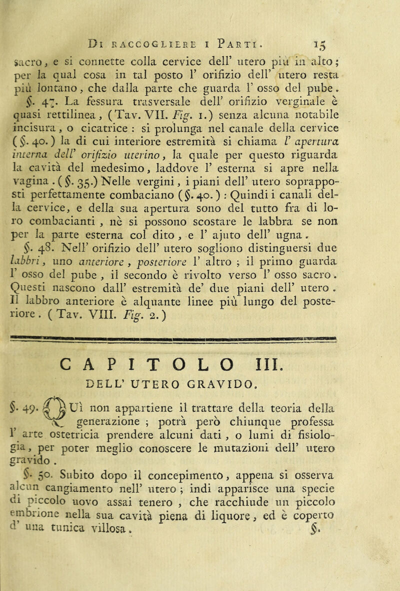 sacro, e si connette colla cervice dell’ utero più in alto ; per la qual cosa in tal posto F orifizio dell’ utero resta più lontano, che dalla parte che guarda F osso del pube - §. 47. La fessura trasversale dell’ orifizio verginale è quasi rettilinea, (Tav. VII. Fig. 1.) senza alcuna notabile incisila, o cicatrice : si prolunga nel canale della cervice ( §. 40. ) la di cui interiore estremità si chiama V apertura interna dell’ orifizio uterino, la quale per questo riguarda la cavità del medesimo, laddove F esterna si apre nella vagina . ( §. 35.) Nelle vergini, i piani dell’ utero soprappo- sti perfettamente combaciano (§.40.) : Quindi i canali del- la cervice, e della sua apertura sono del tutto fra di lo- ro combaciami , nè si possono scostare le labbra se non per la parte esterna col dito , e F ajuto dell’ ugna, §. 48. Nell’ orifizio dell’ utero sogliono distinguersi due labbri, uno anteriore , posteriore F altro ; il primo guarda F osso del pube , il secondo è rivolto verso F osso sacro. Questi nascono dall’ estremità de’ due piani dell’ utero . Il labbro anteriore è alquante linee più lungo del poste- riore . (Tav. VXIL Fig. 2.) CAPITOLO III. DELL’ UTERO GRAVIDO. §• 49* 4 IVI non appartiene il trattare della teoria della viti generazione ; potrà però chiunque professa F arte ostetricia prendere alcuni dati, o lumi di fisiolo- gia-, per poter meglio conoscere le mutazioni dell’ utero gravido . §• 5°- Subito dopo il concepimento, appena si osserva alcun cangiamento nell’ utero ; indi apparisce una specie Gì piccolo uovo assai tenero , che racchiude un piccolo embrione nella sua cavità piena di liquore, ed è coperto d’ una tunica villosa. §•