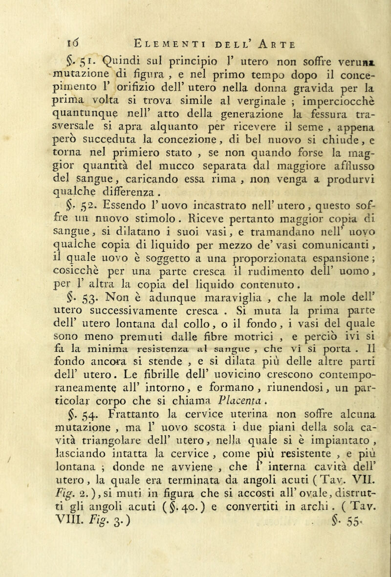 §* 51 • Quindi sul principio V utero non soffre veruni, mutazione di figura , e nel primo tempo dopo il conce- pimento T orifizio dell’ utero nella donna gravida per la prima volta si trova simile al verginale ; imperciocché quantunque neir atto della generazione la fessura tra- sversale si apra alquanto per ricevere il seme , appena però succeduta la concezione, di bel nuovo si chiude, e torna nel primiero stato , se non quando forse la mag- gior quantità del mucco separata dal maggiore afflusso del sangue, caricando essa rima , non venga a produrvi qualche differenza. §• 52. Essendo l’uovo incastrato nell’utero, questo sof- fre un nuovo stimolo. Riceve pertanto maggior copia di sangue, si dilatano i suoi vasi, e tramandano nell’ uovo qualche copia di liquido per mezzo de’ vasi comunicanti, il quale uovo è soggetto a una proporzionata espansione ; cosicché per una parte cresca il rudimento dell’ uomo, per 1’ altra la copia del liquido contenuto. §• 53* Non è adunque maraviglia , che la mole dell’ utero successivamente cresca , Si muta la prima parte dell’ utero lontana dal collo, o il fondo, i vasi del quale sono meno premuti dalle fibre motrici , e perciò ivi si fa la minima resistenza al sangue , che vi si porta . Il fondo ancora si stende , e si dilata più delle altre parti dell’ utero. Le fibrille dell’ uovicino crescono contempo- raneamente all’ intorno, e formano, riunendosi, un par- ticolar corpo che si chiama Placenta. §. 54. Frattanto la cervice uterina non soffre alcuna mutazione , ma 1’ uovo scosta i due piani della sola ca- vità triangolare dell’ utero, nella quale si è impiantato , lasciando intatta la cervice , come più resistente , e più lontana ; donde ne avviene , che 1’ interna cavità dell’ utero, la quale era terminata da angoli acuti (Tav. VII. Fig. 2.), si muti in figura che si accosti all’ovale, distrut- ti gli angoli acuti (§.40.) e convertiti in archi. (Tav. Vili. Fio. 3.) §.55*