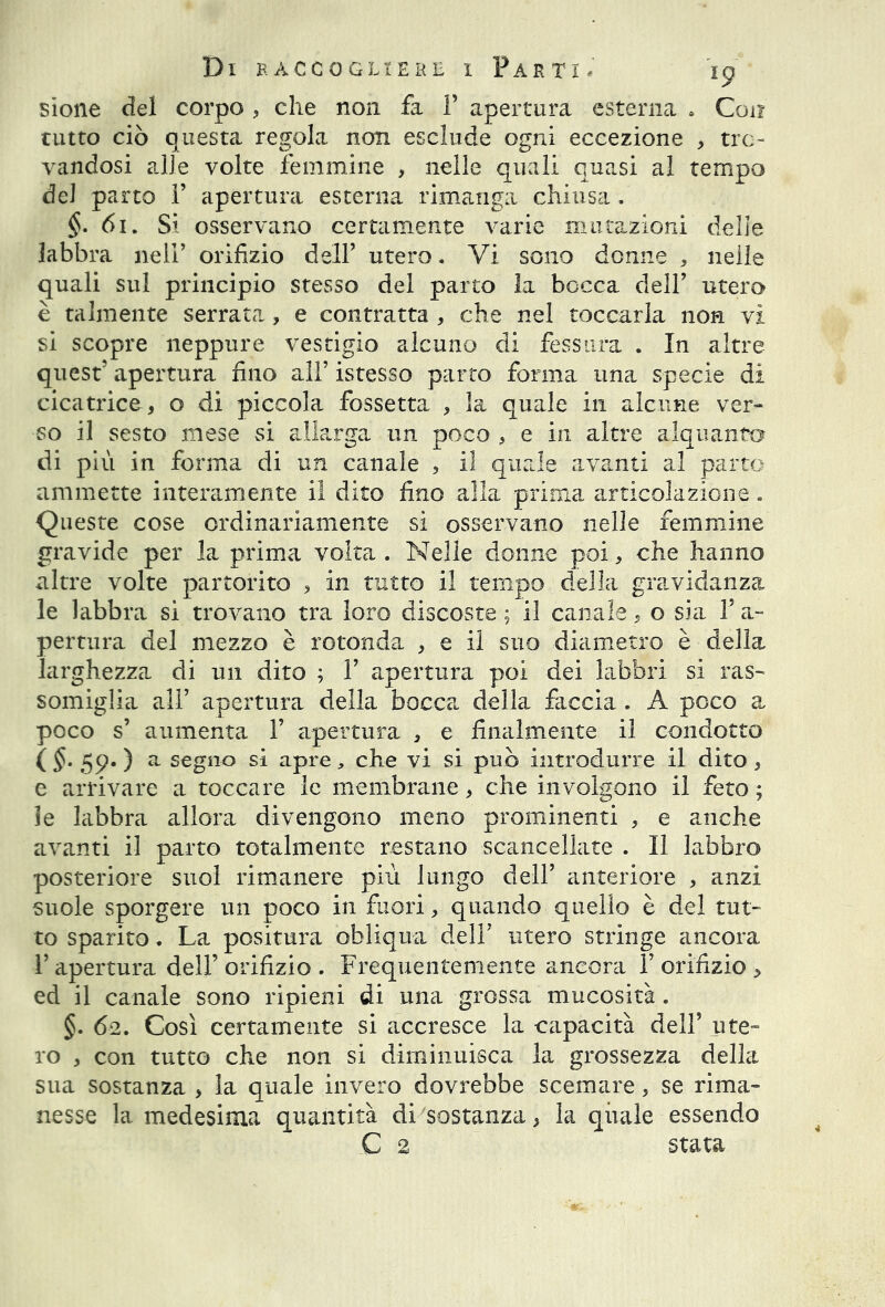 sione del corpo, che non fa F apertura esterna . Con tutto ciò questa regola non esclude ogni eccezione , tro- vandosi alle volte femmine , nelle quali quasi al tempo del parto F apertura esterna rimanga chiusa . §•61. Si osservano certamente varie mutazioni delle labbra nelF orifizio dell’ utero. Vi sono donne * nelle quali sul principio stesso del parto la bocca delF utero e talmente serrata, e contratta , che nel toccarla non vi si scopre neppure vestigio alcuno di fessura . In altre quest’ apertura fino alF istesso parto forma una specie di cicatrice, o di piccola fossetta , la quale in alcune ver™ so il sesto mese si allarga un poco , e in altre alquanto di più in forma di un canale , il quale avanti al parto ammette interamente il dito fino alla prima articolazione. Queste cose ordinariamente si osservano nelle femmine gravide per la prima volta . Nelle donne poi, che hanno altre volte partorito , in tutto il tempo della gravidanza le labbra si trovano tra loro discoste ; il canale, o sia F a- pertura del mezzo è rotonda , e il suo diametro è della larghezza di un dito ; F apertura poi dei labbri si ras™ somiglia alF apertura della bocca della faccia. A poco a poco s’ aumenta F apertura , e finalmente il condotto ( §. 59. ) a segno si apre, che vi si può introdurre il dito , e arrivare a toccare le membrane, che involgono il feto ; le labbra allora divengono meno prominenti , e anche avanti il parto totalmente restano scancellate . Il labbro posteriore suol rimanere più lungo delF anteriore , anzi suole sporgere un poco in fuori, quando quello è del tut- to sparito. La positura obliqua delF utero stringe ancora l’apertura dell’ orifizio . Frequentemente ancora l’orifizio^ ed il canale sono ripieni di una grossa mucosità. §. 62. Così certamente si accresce la capacità delF ute- ro , con tutto che non si diminuisca la grossezza della sua sostanza , la quale invero dovrebbe scemare, se rima- nesse la medesima quantità di sostanza, la quale essendo C 2 stata