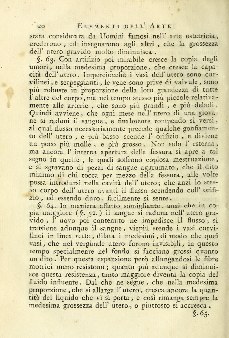 stata considerata da Uomini famosi nell’ arte ostetricia, crederono , ed insegnarono agli altri , che la grossezza dell’ utero gravido molto diminuisca . §• 63. Con artifizio poi mirabile cresce la copia degli umori, nella medesima proporzione, che cresce la capa- cità dell’utero. Imperciocché i vasi dell’utero sono cur- vilinei, e serpeggianti, le vene sono prive di valvule, sono più robuste in proporzione della loro grandezza di tutte l’altre del corpo,ma nel tempo stesso più piccole relativa- mente alle arterie , che sono più grandi , e più deboli Quindi avviene, che ogni mese neir utero di una giova- ne si raduni il sangue , e finalmente rompendo si versi, al qual flusso necessariamente precede qualche gonfiamen- to dell’ utero , e più basso scende 1’ orifizio , e diviene un poco più molle , e più grosso. Non solo 1’ esterna, ma ancora Y interna apertura della fessura si apre a tal segno in quelle , le quali soffrono copiosa mestruazione, e si sgravano di pezzi di sangue aggrumato, che il dito minimo di chi tocca per mezzo della fessura, alle volte possa introdursi nella cavità dell’ utero ; che anzi lo stes- so corpo deli’ utero avanti il flusso scendendo coll’ orifi- cio , ed essendo duro, facilmente si sente. §. 64. In maniera affatto somigliante, anzi che in co- pia maggiore ( §. 52.) il sangue si raduna nell’utero gra- vido , f uovo poi contenuto ne impedisce il flusso ; si trattiene adunque il sangue, viepiù stende i vasi curvi- linei in linea retta, dilata i medesimi, di modo che quei vasi, che nel verginale utero furono invisibili, in questo tempo specialmence nel fondo si facciano grossi quanto un dito. Per questa espansione però allungandosi le fibre motrici meno resistono ; quanto più adunque si diminui- sce questa resistenza, tanto maggiore diventa la copia del fluido influente. Dal che ne segue , che nella medesima proporzione , che si allarga Y utero, cresca ancora la quan- tità del liquido che vi si porta, e così rimanga sempre la medesima grossezza dell’ utero, o piuttosto si accresca..