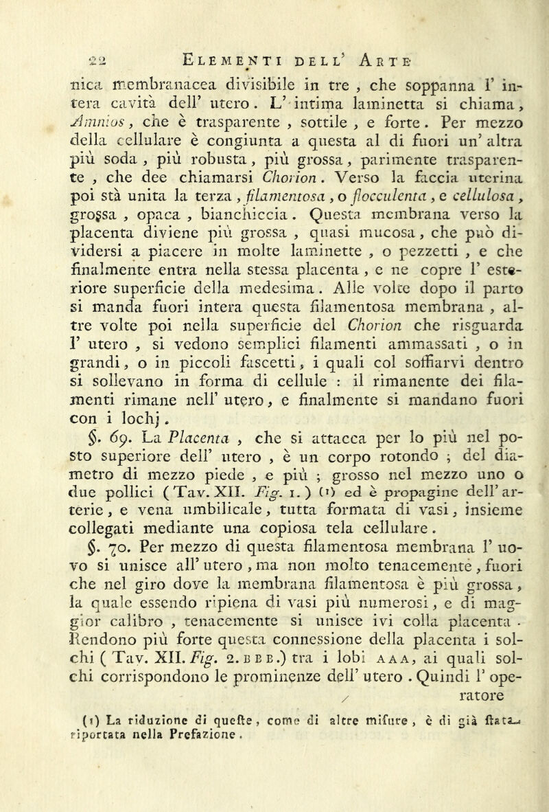 nica membranacea divisibile in tre , che soppanna I’ in- tera cavità dell’ utero. L’ intima laminetta si chiama. Amnios, che è trasparente , sottile , e forte. Per mezzo della cellulare è congiunta a questa al di fuori un’ altra più soda , più robusta, più grossa, parimente trasparen- te , che dee chiamarsi Chorion . Verso la faccia uterina poi stà unita la terza , filamentosa , o flocculenta , e cellulosa , grossa , opaca , bianchiccia. Questa membrana verso la placenta diviene più grossa , quasi mucosa, che può di- vidersi a piacere in molte laminette , o pezzetti , e che finalmente entra nella stessa placenta, e ne copre V este- riore superficie della medesima. Alle volte dopo il parto si manda fuori intera questa filamentosa membrana , al- tre volte poi nella superficie del Chorion che risguarda 1’ utero , si vedono semplici filamenti ammassati , o in grandi, o in piccoli fascetti, i quali col soffiarvi dentro si sollevano in forma di cellule : il rimanente dei fila- menti rimane nell’ utero, e finalmente si mandano fuori con i lochj * §. 69. La Placenta , che si attacca per lo più nel po- sto superiore dell’ utero , è un corpo rotondo ; del dia.- metro di mezzo piede , e più ; grosso nel mezzo uno o due pollici (Tav. XII. Fig. 1.) (»> ed è propagine dell’ar- terie , e vena umbilicale, tutta formata di vasi, insieme collegati mediante una copiosa tela cellulare. §. 70. Per mezzo di questa filamentosa membrana 1’ uo- vo si unisce all5 utero , ma non molto tenacemente, fuori che nel giro dove la membrana filamentosa è più grossa, la quale essendo ripiena di vasi più numerosi, e di mag- gior calibro , tenacemente si unisce ivi colla placenta . Rendono più forte questa connessione della placenta i sol- chi ( Tav. XII. Fig. 2.BBE.)tra i lobi aaa, ai quali sol- chi corrispondono le prominenze dell7 utero . Quindi V ope- / ratore (*) La riduzione di quelle, come di altre mifure > è di già fiatai riportata nella Prefazione.