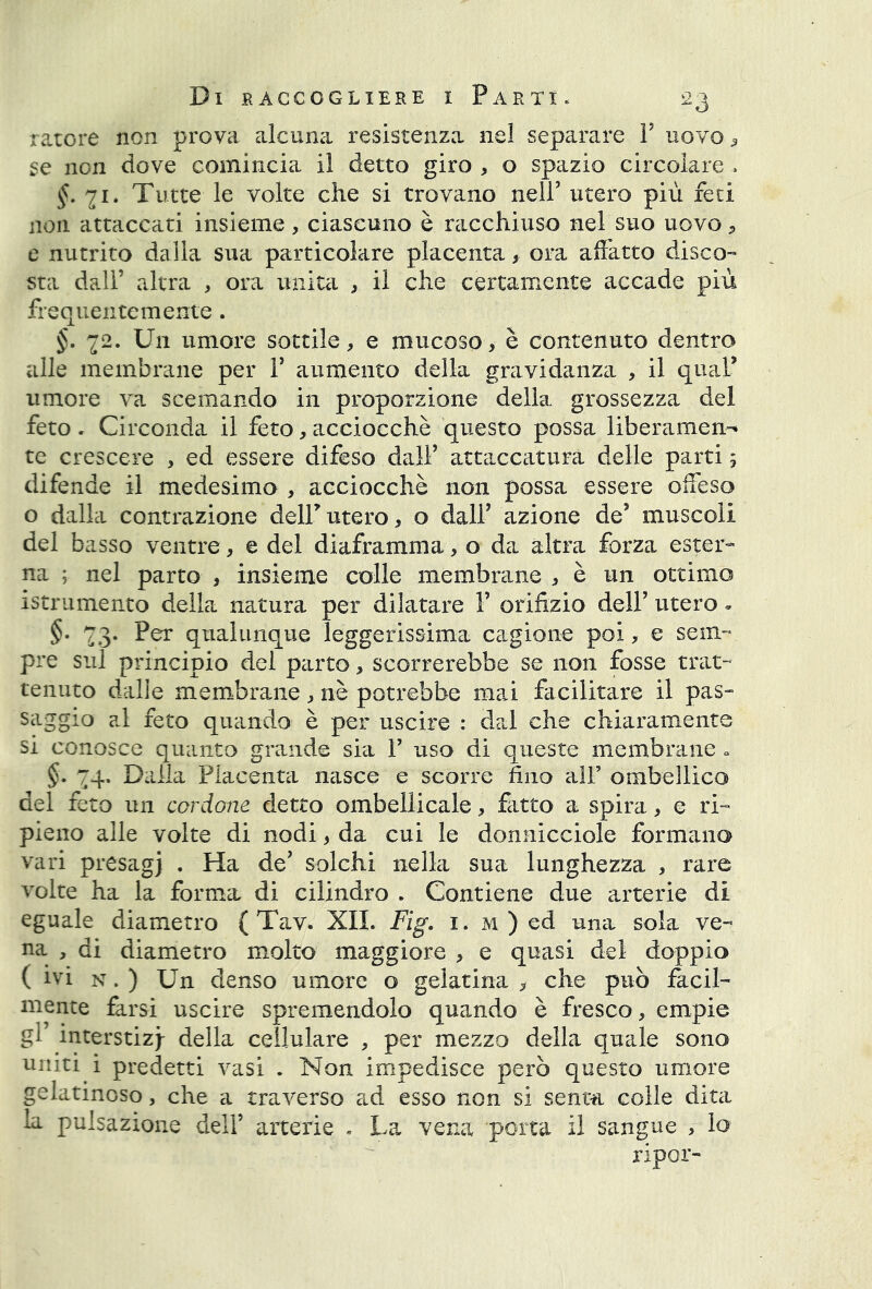 ratore non prova alcuna resistenza nel separare P uovo 9 se non dove comincia il detto giro , o spazio circolare * £.71. Tutte le volte che si trovano nell’ utero più feti non attaccati insieme, ciascuno è racchiuso nel suo uovo, e nutrito dalla sua particolare placenta * ora affatto disco- sta dall’ altra , ora unita , il che certamente accade più frequentemente . §. 72. Un umore sottile, e mucoso, è contenuto dentro alle membrane per P aumento della gravidanza , il quaP umore va scemando in proporzione della grossezza del feto . Circonda il feto, acciocché questo possa liberamene te crescere , ed essere difeso dall’ attaccatura delle parti ; difende il medesimo , acciocché non possa essere offeso o dalla contrazione delPutero, o dall’ azione de’ muscoli del basso ventre, e del diaframma , o da altra forza ester- na ; nel parto , insieme colle membrane , è un ottimo istrumento della natura per dilatare P orifizio dell’ utero » §. 73. Per qualunque leggerissima cagione poi, e sem- pre sul principio del parto, scorrerebbe se non fosse trat- tenuto dalle membrane , nè potrebbe mai facilitare il pas- saggio al feto quando è per uscire : dal che chiaramente si conosce quanto grande sia P uso di queste membrane - §. 74. Dalla Placenta nasce e scorre fino alP ombellico del feto un cordane detto ombellicale, fitto a spira, e ri- pieno alle volte di nodi, da cui le donnicciole formano vari presagj . Ha de’ solchi nella sua lunghezza , rare volte ha la forma di cilindro . Contiene due arterie di eguale diametro ( Tav. XII. Fig. 1. m ) ed una sola ve- na , di diametro molto maggiore , e quasi del doppio (ivi n . ) Un denso muore o gelatina , che può facil- mente farsi uscire spremendolo quando è fresco, empie gP interstiz)- della cellulare , per mezzo della quale sono uniti i predetti vasi . Non impedisce però questo umore gelatinoso, che a traverso ad esso non si senta colle dita la pulsazione dell’ arterie . La vena porta il sangue , lo ripor-