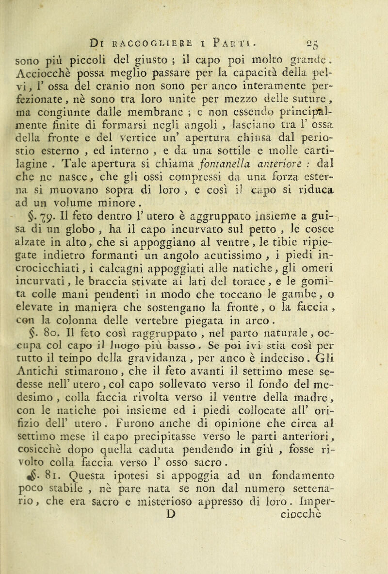 sono più piccoli del giusto ; il capo poi molto grande. Acciocché possa meglio passare per la capacità della pel- vi, T ossa del cranio non sono per anco interamente per- fezionate , nè sono tra loro unite per mezzo delle suture, ma congiunte dalle membrane ; e non essendo principal- mente finite di formarsi negli angoli , lasciano tra Y ossa della fronte e del vertice un’ apertura chiusa dal perio- stio esterno , ed interno , e da una sottile e molle carti- lagine . Tale apertura si chiama fontanella anteriore : dal che ne nasce, che gli ossi compressi da una forza ester- na si muovano sopra di loro , e così il capo si riduca ad un volume minore. §. ^9. Il feto dentro V utero è aggruppato insieme a gui- 5 sa di un globo , ha il capo incurvato sul petto , le cosce alzate in alto, che si appoggiano al ventre , le tibie ripie- gate indietro formanti un angolo acutissimo , i piedi in- crocicchiati , i calcagni appoggiati alle natiche, gli omeri incurvati, le braccia stivate ai lati del torace, e le gomi- ta colle mani pendenti in modo che toccano le gambe, o elevate in maniera che sostengano la fronte, o la faccia, con la colonna delle vertebre piegata in arco . §. 80. Il feto così raggruppato , nel parto naturale > oc- cupa col capo il luogo più basso. Se poi ivi stia così per tutto il tempo della gravidanza, per anco è indeciso. Gli Antichi stimarono, che il feto avanti il settimo mese se- desse nell’ utero, col capo sollevato verso il fondo del me- desimo , colla faccia rivolta verso il ventre della madre, con le natiche poi insieme ed i piedi collocate ali’ ori- fizio dell’ utero . Furono anche di opinione che circa al settimo mese il capo precipitasse verso le parti anteriori, cosicché dopo quella caduta pendendo in giù , fosse ri- volto colla faccia verso 1’ osso sacro. ^.81. Questa ipotesi si appoggia ad un fondamento poco stabile 5 nè pare nata se non dal numero settena- rio , che era sacro e misterioso appresso di loro. Imper- D ciocché