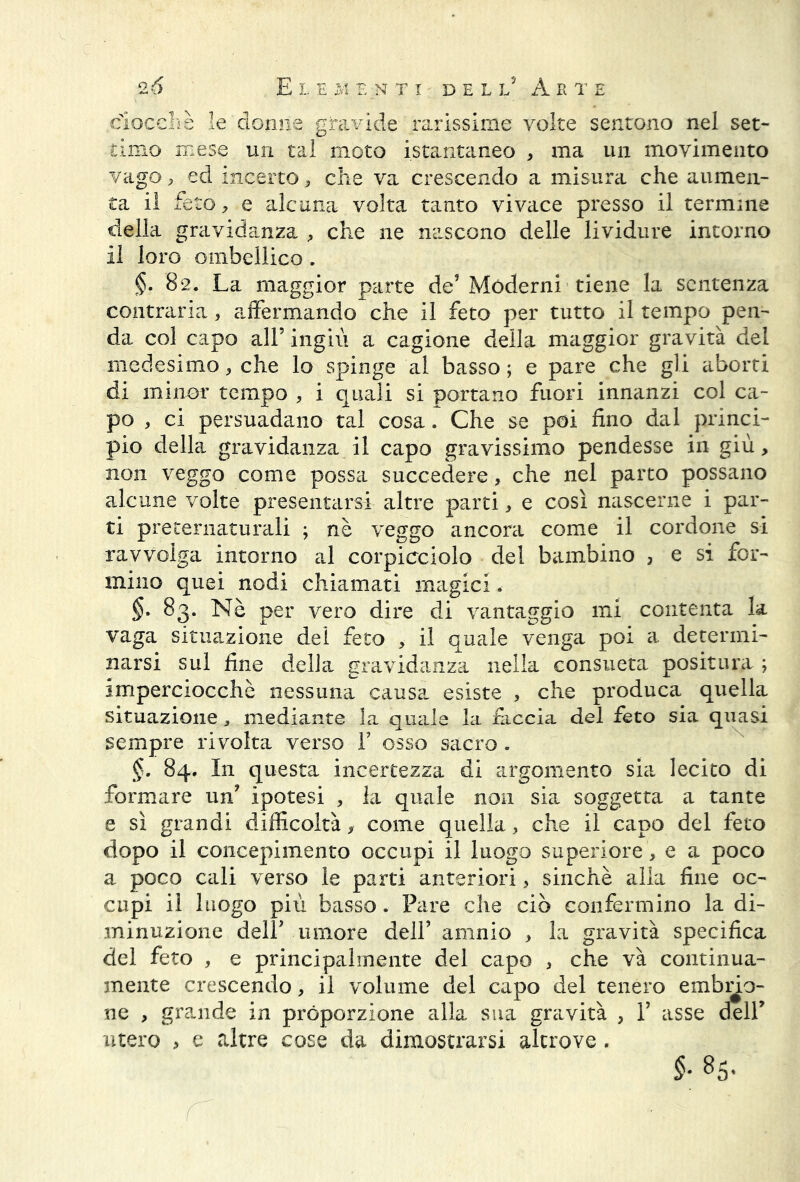 ciocché le donne gravide rarissime volte sentono nel set- timo mese un tal moto istantaneo , ma un movimento vago, ed incerto, che va crescendo a misura che aumen- ta il feto, e alcuna volta tanto vivace presso il termine della gravidanza , che ne nascono delle lividure intorno il loro ombellico. §. 82. La maggior parte de5 Moderni tiene la sentenza contraria, affermando che il feto per tutto il tempo pen- da col capo all’ ingiù a cagione della maggior gravità del medesimo, che lo spinge al basso ; e pare che gli aborti di minor tempo , i quali si portano fuori innanzi col ca- po , ci persuadano tal cosa. Che se poi fino dal princi- pio della gravidanza il capo gravissimo pendesse in giù, non veggo come possa succedere, che nel parto possano alcune volte presentarsi altre parti, e così nascerne i par- ti preternaturali ; nè veggo ancora come il cordone si ravvolga intorno al corpicciolo del bambino , e si for- mino quei nodi chiamati magici * §. 83. Nè per vero dire di vantaggio mi contenta la vaga situazione dei feto , il quale venga poi a determi- narsi sul fine della gravidanza nella consueta positura ; imperciocché nessuna causa esiste , che produca quella situazione, mediante la quale la fiiccia del feto sia quasi sempre rivolta verso F osso sacro . §. 84. In questa incertezza di argomento sia lecito di formare un ipotesi , la quale non sia soggetta a tante e sì grandi difficoltà, come quella, che il capo del feto dopo il concepimento occupi il luogo superiore, e a poco a poco cali verso le parti anteriori, sinché alia fine oc- cupi il luogo più basso. Pare che ciò confermino la di- minuzione delF umore dell’ amnio , la gravità specifica del feto , e principalmente del capo , che và continua- mente crescendo, il volume del capo del tenero embno- ne , grande in proporzione alla sua gravità , F asse delF utero > e altre cose da dimostrarsi altrove . $. 85.