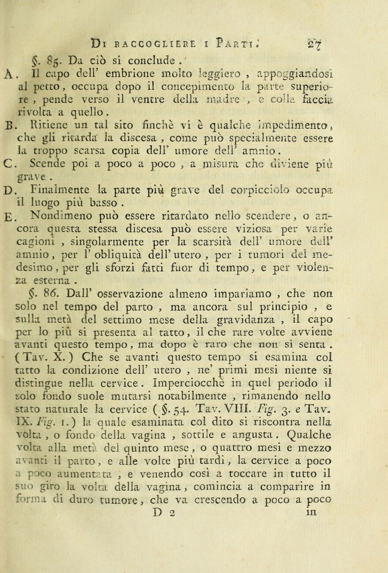 §. 85. Da ciò si conclude ./ À. Il capo dell’ embrione molto leggiero * appoggiandosi al petto, occupa dopo il concepimento la parte superio- re , pende verso il ventre della madre , e colla faccia rivolta a quello. B. Ritiene un tal sito finché vi è qualche impedimento, che gli ritarda' la discesa , come può specialmente essere la troppo scarsa copia dell’ umore deir amnio. C. Scende poi a poco a poco , a misura che diviene più grave . D. Finalmente la parte più grave del corpicciolo occupa il luogo più basso . E. Nondimeno può essere ritardato nello scendere, o an- cora questa stessa discesa può essere viziosa per varie cagioni , singolarmente per la scarsità dell’ umore dell’ amnio, per l’obliquità dell’utero, per i tumori del me- desimo , per gli sforzi fatti fuor di tempo, e per violen- za esterna . §. 86. Dall’ osservazione almeno impariamo , che non solo nel tempo del parto , ma ancora sul principio , e sulla metà del settimo mese della gravidanza , il capo per lo più si presenta al tatto, il che rare volte avviene avanti questo tempo, ma dopo è raro che non si senta . ( Tav. X. ) Che se avanti questo tempo si esamina col tatto la condizione dell’ utero , ne’ primi mesi niente si distingue nella cervice . Imperciocché in quel periodo il solo fondo suole mutarsi notabilmente , rimanendo nello stato naturale la cervice ( §.54. Tav.'Vili. Fig. 3. e Tav. IX. Fig. 1.) la quale esaminata col dito si riscontra nella volta , o fondo della vagina , sottile e angusta. Qualche volta alla metà del quinto mese, o quattro mesi e mezzo avanti il parto, e alle volte più tardi, la cervice a poco a poco aumentata , e venendo così a toccare in tutto il suo giro la volta della vagina, comincia a comparire in forma di duro tumore, che va crescendo a poco a poco D 2 in