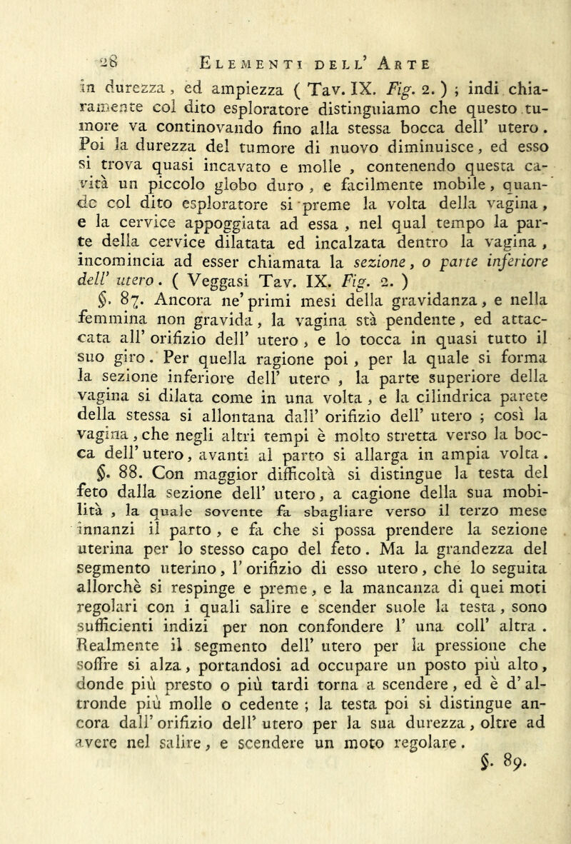 m durezza , ed ampiezza ( Tav. IX. Fig. 2.) ; indi chia- ramente col dito esploratore distinguiamo che questo tu- more va continovando fino alla stessa bocca dell’ utero. Poi la durezza del tumore di nuovo diminuisce, ed esso si trova quasi incavato e molle , contenendo questa ca- vità un piccolo globo duro , e facilmente mobile , quan- do col dito esploratore si preme la volta della vagina, e la cervice appoggiata ad essa, nel qual tempo la par- te della cervice dilatata ed incalzata dentro la vagina , incomincia ad esser chiamata la sezione, o pane inferiore deli’ utero. ( Veggasi Tav. IX. Fig. 2. ) §. 87. Ancora ne’primi mesi della gravidanza, e nella femmina non gravida, la vagina sta pendente, ed attac- cata all’ orifizio dell’ utero , e lo tocca in quasi tutto il suo giro. Per quella ragione poi, per la quale si forma la sezione inferiore dell’ utero , la parte superiore della vagina si dilata come in una volta , e la cilindrica parete della stessa si allontana dall’ orifizio dell’ utero ; così la vagina , che negli altri tempi è molto stretta verso la boc- ca dell’ utero, avanti al parto si allarga in ampia volta . §. 88. Con maggior difficoltà si distingue la testa del feto dalla sezione dell’ utero, a cagione della sua mobi- lità , la quale sovente fa sbagliare verso il terzo mese innanzi il parto , e fa che si possa prendere la sezione uterina per lo stesso capo del feto. Ma la grandezza del segmento uterino, V orifizio di esso utero, che lo seguita allorché si respinge e preme, e la mancanza di quei moti regolari con i quali salire e scender suole la testa, sono sufficienti indizi per non confondere 1’ una coll’ altra . Realmente il segmento dell’ utero per la pressione che soffre si alza, portandosi ad occupare un posto più alto, donde più presto o più tardi torna a scendere, ed è d’al- tronde più molle o cedente ; la testa poi si distingue an- cora dall’ orifizio dell’ utero per la sua durezza, oltre ad avere nel salire, e scendere un moto regolare. §. 89.