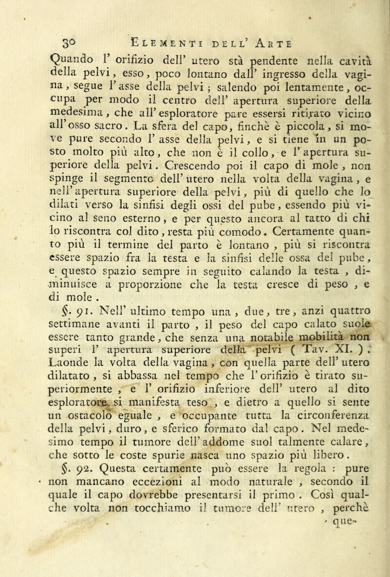 Quando T orifizio dell’ utero sta pendente nella cavità della pelvi, esso, poco lontano dall’ ingresso della vagi- na, segue Tasse della pelvi ; salendo poi lentamente, oc- cupa per modo il centro dell’ apertura superiore della medesima, che alT esploratore pare essersi ritirato vicino all’osso sacro. La sfera del capo, finché è piccola, si mo- ve pure secondo T asse della pelvi, e si tiene in un po- sto molto più alto, che non è il collose l’apertura su- periore della pelvi. Crescendo poi il capo di mole , non spinge il segmento dell’ utero nella volta della vagina, e nell’apertura superiore della pelvi, più di quello che lo dilati verso la sinfisi degli ossi del pube, essendo più vi* cino al seno esterno, e per questo ancora al tatto di chi lo riscontra col dito , resta più comodo « Certamente quan- to più il termine del parto è lontano , più si riscontra essere spazio fra la testa e la sinfisi delle ossa del pube, e questo spazio sempre in seguito calando la testa , di- minuisce a proporzione che la testa cresce di peso , e di mole . $.91. Nell’ ultimo tempo una, due, tre, anzi quattro settimane avanti il parto , il peso del capo calato suole essere tanto grande , che senza una notabile mobilità non superi T eipertura superiore della pelvi ( Tav. XI. ) . Laonde la volta della vagina, con quella parte dell’utero dilatato , si abbassa nel tempo che T orifizio è tirato su- periormente , e T orifizio inferiore dell’ utero al dito esploratore si manifesta teso , e dietro a quello si sente un ostacolò eguale , e occupante tutta la circonferenza della pelvi, duro, e sferico formato dal capo. Nel mede- simo tempo il tumore dell’addome suol talmente calare, che sotto le coste spurie nasca uno spazio più libero. §. 92. Questa certamente può essere la regola : pure • non mancano eccezioni al modo naturale , secondo il quale il capo dovrebbe presentarsi il primo . Così qual- che volta non tocchiamo il tumore dell’ utero , perchè ' que-