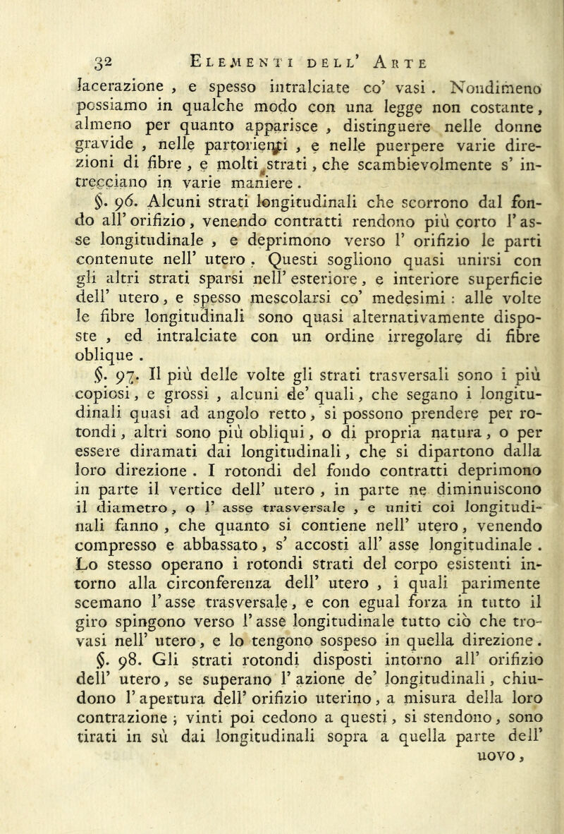 lacerazione , e spesso intralciate co’ vasi . Nondimeno possiamo in qualche modo con una legge non costante, almeno per quanto apparisce , distinguere nelle donne gravide , nelle partorienti , e nelle puerpere varie dire- zioni di fibre , e molti^strati, che scambievolmente s’ in- trecciano in varie maniere . §. 96. Alcuni strati longitudinali che scorrono dal fon- do all’ orifizio, venendo contratti rendono più corto l* as- se longitudinale , e deprimono verso 1* orifizio le parti contenute nell’ utero . Questi sogliono quasi unirsi con gli altri strati sparsi nell’ esteriore, e interiore superficie dell’ utero, e spesso mescolarsi co’ medesimi ; alle volte le fibre longitudinali sono quasi alternativamente dispo- ste , ed intralciate con un ordine irregolare di fibre oblique . §• 97. Il più delle volte gli strati trasversali sono i più copiosi, e grossi , alcuni de’ quali, che segano i longitu- dinali quasi ad angolo retto/si possono prendere per ro- tondi , altri sono più obliqui, o di propria natura, o per essere diramati dai longitudinali, che si dipartono dalla loro direzione . I rotondi del fondo contratti deprimono in parte il vertice dell’ utero , in parte ne diminuiscono il diametro, o 1’ asse trasversale , e uniti coi longitudi- nali fanno , che quanto si contiene nell’ utero, venendo compresso e abbassato, s’ accosti all’ asse longitudinale . Lo stesso operano i rotondi strati del corpo esistenti in- torno alla circonferenza dell’ utero , i quali parimente scemano l’asse trasversale , e con egual forza in tutto il giro spingono verso l’asse longitudinale tutto ciò che tro~ vasi nell’ utero, e lo tengono sospeso in quella direzione. §. 98. Gli strati rotondi disposti intorno all’ orifizio dell’ utero, se superano V azione de’ longitudinali, chiu- dono l’apertura delP orifizio uterino, a misura della loro contrazione ; vinti poi cedono a questi, si stendono, sono tirati in sù dai longitudinali sopra a quella parte dell’ uovo.