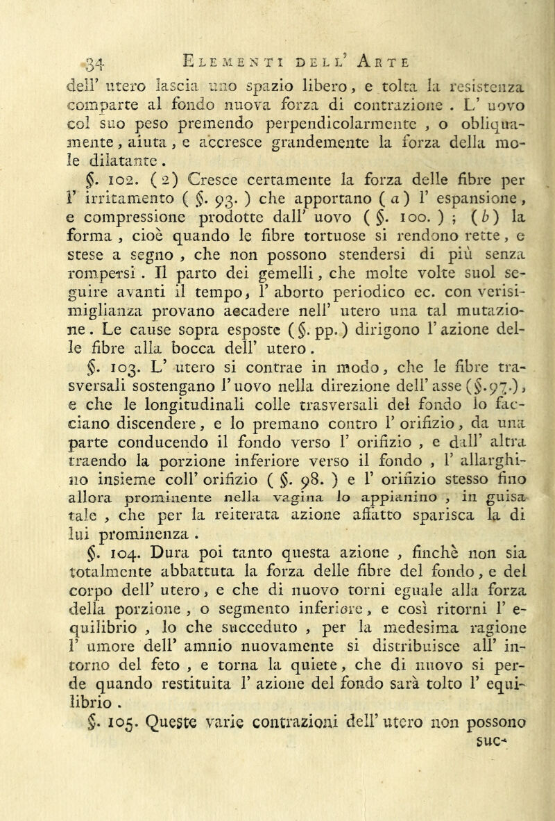 delF utero lascia uno spazio libero, e tolta la resistenza coni parte al fondo nuova forza di contrazione . L’ uovo col suo peso premendo perpendicolarmente , o obliqua- mente , aiuta , e accresce grandemente la forza della mo- le dilatante. §. 102. (2) Cresce certamente la forza delle fibre per Y irritamento ( §. 93. ) che apportano ( a ) 1’ espansione, e compressione prodotte dall' uovo ( §. 100. ) ; ( b ) la forma , cioè quando le fibre tortuose si rendono rette, e stese a segno , che non possono stendersi di più senza rompersi . Il parto dei gemelli, che molte volte suol se- guire avanti il tempo > Y aborto periodico ec. con verisi- miglianza provano aecadere nell’ utero una tal mutazio- ne . Le cause sopra esposte ( §. pp. ) dirigono l’azione del- le fibre alla bocca dell’ utero. §. 103. L’ utero si contrae in modo, che le fibre tra- sversali sostengano l’uovo nella direzione dell’asse (§.97.), e che le longitudinali colle trasversali del fondo lo fac- ciano discendere, e lo premano contro Y orifizio, da una parte conducendo il fondo verso 1’ orifizio , e dall’ altra traendo la porzione inferiore verso il fondo , Y allarghi- no insieme coll’ orifizio ( §. 98. ) e F orifizio stesso fino allora prominente nella vagina io appianino , in guisa tale , che per la reiterata azione affatto sparisca la di lui prominenza . §. 104. Dura poi tanto questa azione , finché non sia totalmente abbattuta la forza delle fibre del fondo, e del corpo dell’ utero, e che di nuovo torni eguale alla forza della porzione , o segmento inferiore, e così ritorni Y e- quilibrio , lo che succeduto , per la medesima ragione 1’ umore dell* amnio nuovamente si distribuisce all’ in- torno del feto , e torna la quiete, che di nuovo si per- de quando restituita Y azione del fondo sarà tolto Y equi- librio . §. 105. Queste varie contrazioni dell’utero non possono sue*