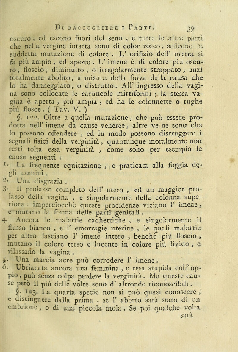 Cn\>a oscuro, ed escono fuori del seno , e tutte le altre parti che nella vergine intatta sono di color roseo, soffrono hi suddetta mutazione di colore . L’ orifizio dell’ uretra si fa più ampio, ed aperto. 1/ imene è di colore più oscu- ro , fioscio, diminuito , o irregolarmente strappato , anzi totalmente abolito, a misura della forza della causa che lo ha danneggiato, o distrutto. All’ ingresso della vagi- na sono collocate le caruncole mirtiformi la stessa va- gina è aperta , più ampia , ed ha le colonnette o rughe più flosce . ( Tav. V. ) §. 122. Oltre a quella mutazione, che può essere pro- dotta nell’ imene da cause veneree, altre ve ne sono che lo possono offendere , ed in modo possono distruggere i segnali fisici della verginità, quantunque moralmente non. resti tolta essa verginità , come sono per esempio le cause seguenti : Im La frequente equitazione , e praticata alla foggia de-» gii uomini . -• Una disgrazia . 3* Il prolasso completo dell' utero , ed un maggior pro- lasso della vagina , e singolarmente della colonna supe- riore : imperciocché queste procidenze viziano V imene, e mutano la forma delle parti genitali. 4- Ancora le malattie cachettiche , e singolarmente il flu sso bianco , e Y emorragie uterine , le quali malattie per altro lasciano 1’ imene intero , benché più fioscio , mutano il colore terso e lucente in colore più livido, e rilassano la vagina. • Una marcia acre può corrodere Y imene. • Ubriacata ancora una femmina, o resa stupida coll’op- pio , può senza colpa perdere la verginità. Ma queste cau- se però il più delle volte sono d’ altronde riconoscibili. §• 123. La quarta specie non si può quasi conoscere > e distinguere dalla prima , se Y aborto sarà stato di nn embrione, o di una piccola mola. Se poi qualche volta sarà