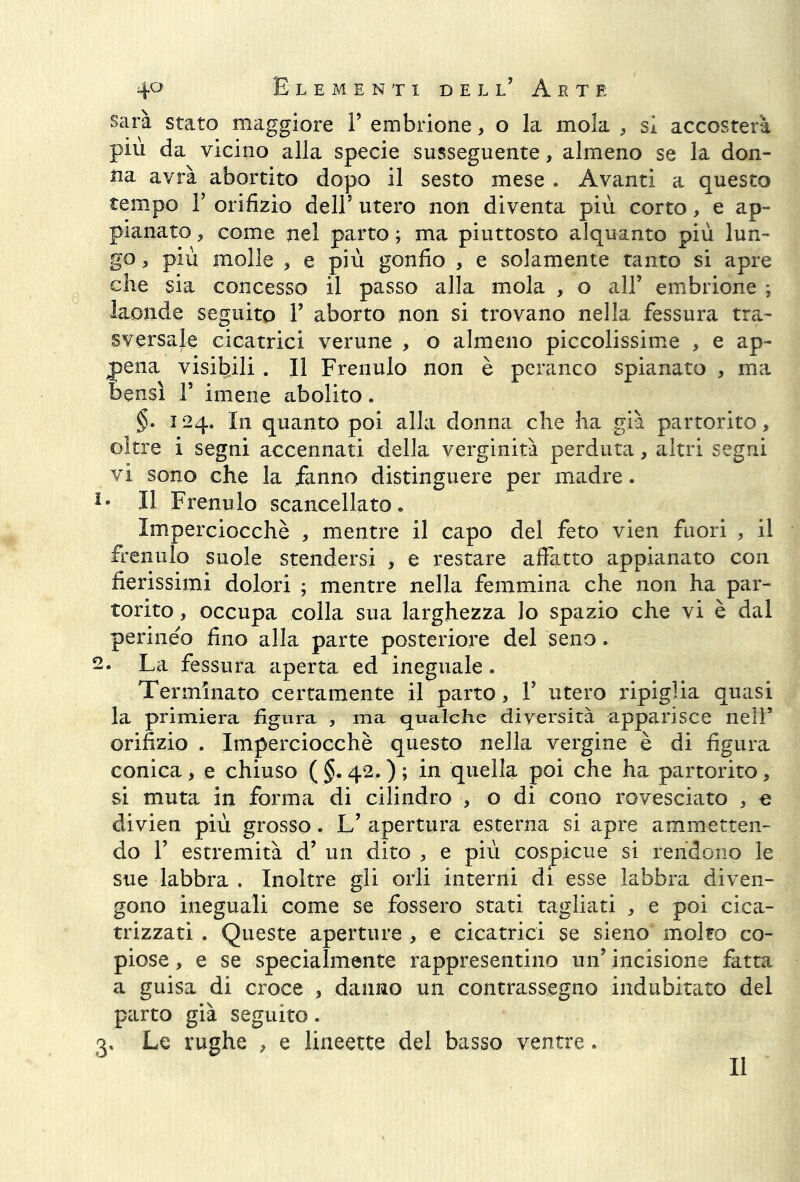 sarà stato maggiore V embrione, o la mola , sì accosterà più da vicino alla specie susseguente, almeno se la don- na avrà abortito dopo il sesto mese . Avanti a questo tempo F orifizio dell5 utero non diventa più corto, e ap- pianato , come nel parto ; ma piuttosto alquanto più lun- go , più molle , e più gonfio , e solamente tanto si apre che sia concesso il passo alla mola , o all’ embrione ; laonde seguito F aborto non si trovano nella fessura tra- sversale cicatrici verune , o almeno piccolissime , e ap- pena visibili . Il Frenulo non è peranco spianato , ma bensì F imene abolito. §. 124. In quanto poi alla donna che ha già partorito, oltre i segni accennati della verginità perduta, altri segni vi sono che la fanno distinguere per madre. Ie Il Frenulo scancellato. Imperciocché , mentre il capo del feto vien fuori , il frenulo suole stendersi , e restare affatto appianato con fierissimi dolori ; mentre nella femmina che non ha par- torito , occupa colla sua larghezza lo spazio che vi è dal perineo fino alla parte posteriore del seno. 2. La fessura aperta ed ineguale. Terminato certamente il parto, F utero ripiglia quasi la primiera figura , ma qualche diversità apparisce nell’ orifizio . Imperciocché questo nella vergine è di figura conica, e chiuso ( §. 42. ) ; in quella poi che ha partorito, si muta in forma di cilindro , o di cono rovesciato , e divien più grosso. L’ apertura esterna si apre ammetten- do F estremità d’ un dito , e più cospicue si rendono le sue labbra . Inoltre gli orli interni di esse labbra diven- gono ineguali come se fossero stati tagliati , e poi cica- trizzati . Queste aperture , e cicatrici se sieno molto co- piose , e se specialmente rappresentino un’ incisione fatta a guisa di croce , danno un contrassegno indubitato del parto già seguito. 3, Le rughe , e lineette del basso ventre. Il