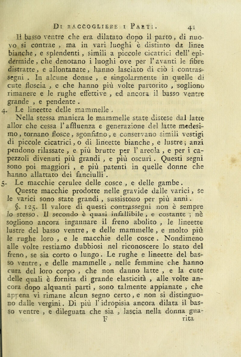 II basso ventre die era dilatato dopo il parto, di nuo- vo si contrae , ma in vari luoghi è distinto da linee bianche, e splendenti 5 simili a piccole cicatrici dell’ epi- dermide , che denotano i luoghi ove per V avanti le fibre distratte, e allontanate, hanno lasciato di ciò i contras- segni . In alcune donne , e singolarmente in quelle di cute floscia , e che hanno più volte partorito , sogliono rimanere e le rughe effettive , ed ancora il basso ventre grande , e pendente . 4. Le lineette delle mammelle • Nella stessa maniera le mammelle state distese dal latte allor che cessa l’affluenza e generazione del latte medesi- mo , tornano flosce, sgonfiano, e conservano simili vestigi di piccole cicatrici, o di lineette bianche, e lustre ; anzi pendono rilassate , e più brutte per Y areola 5 e per i ca- pezzoli divenuti più grandi , e più oscuri . Questi segni sono poi maggiori , e più patenti in quelle donne che hanno allattato dei fanciulli . 5. Le macchie cerulee delle cosce , e delle gambe. Queste macchie prodotte nelle gravide dalle varici, se le varici sono state grandi , sussistono per più anni « §. 125. Il valore di questi contrassegni non è sempre lo stesso , Il secondo è quasi infallibile , e costante ; nè sogliono ancora ingannare il freno abolito , le lineette lustre del basso ventre * e delle mammelle , e molto più le rughe loro , e le macchie delle cosce . Nondimeno alle volte restiamo dubbiosi nel riconoscere lo stato del freno, se sia corto o lungo. Le rughe e lineette del bas- so ventre, e delle mammelle , nelle femmine che hanno cura del loro corpo , che non danno latte , e la cute delle quali è fornita di grande elasticità , alle volte an- cora dopo alquanti parti, sono talmente appianate * che appena vi rimane alcun segno certo, e non si distinguo- no dalle vergini. Di più V idropisia ancora dilata il bas- so ventre , e dileguata che sia , lascia nella donna gua- F rita