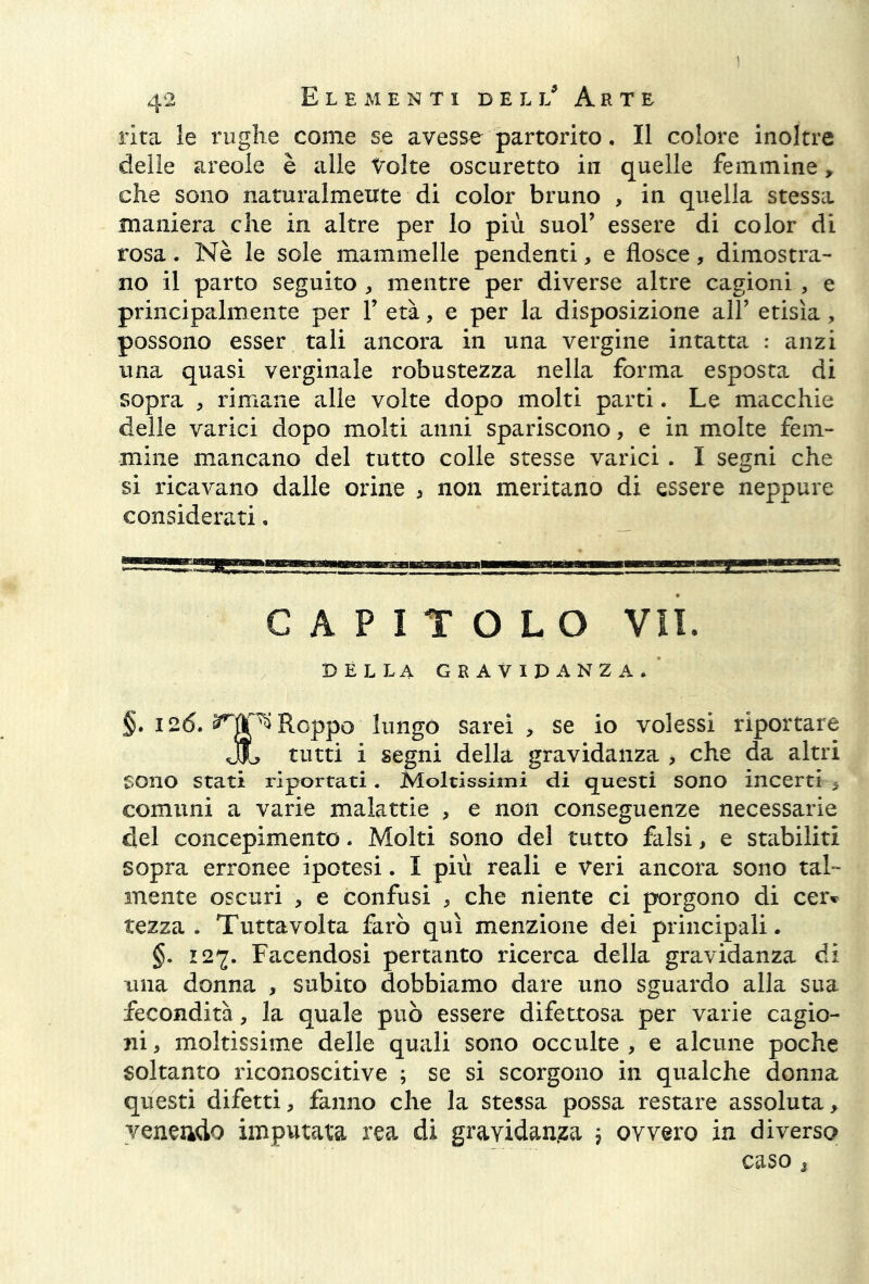 rita le rughe come se avesse partorito. Il colore inoltre delie areoie è alle tolte oscuretto in quelle femmine, che sono naturalmente di color bruno , in quella stessa maniera che in altre per lo più suol’ essere di color di rosa. Nè le sole mammelle pendenti, e flosce, dimostra- no il parto seguito , mentre per diverse altre cagioni , e principalmente per 1’ età, e per la disposizione all’ etisìa, possono esser tali ancora in una vergine intatta : anzi una quasi verginale robustezza nella forma esposta di sopra , rimane alle volte dopo molti parti. Le macchie delle varici dopo molti anni spariscono, e in molte fem- mine mancano del tutto colle stesse varici. I segni che si ricavano dalle orine , non meritano di essere neppure considerati, CAPITOLO VII. DELLA GRAVIDANZA. §. 126. ^tìplRoppo lungo sarei, se io volessi riportare JL tutti i segni della gravidanza > che da altri Sono Stati riportati . Moltissimi di questi sono incerti , comuni a varie malattie , e non conseguenze necessarie del concepimento. Molti sono del tutto falsi, e stabiliti sopra erronee ipotesi. I più reali e veri ancora sono tal- mente oscuri , e confusi , che niente ci porgono di ceiv tezza. Tuttavolta farò qui menzione dei principali. §. 127. Facendosi pertanto ricerca della gravidanza di una donna , subito dobbiamo dare uno sguardo alla sua fecondità, la quale può essere difettosa per varie cagio- ni , moltissime delle quali sono occulte , e alcune poche soltanto riconoscitive ; se si scorgono in qualche donna questi difetti, fanno che la stessa possa restare assoluta, venendo imputata rea di gravidanza ; ovvero in diverso caso *