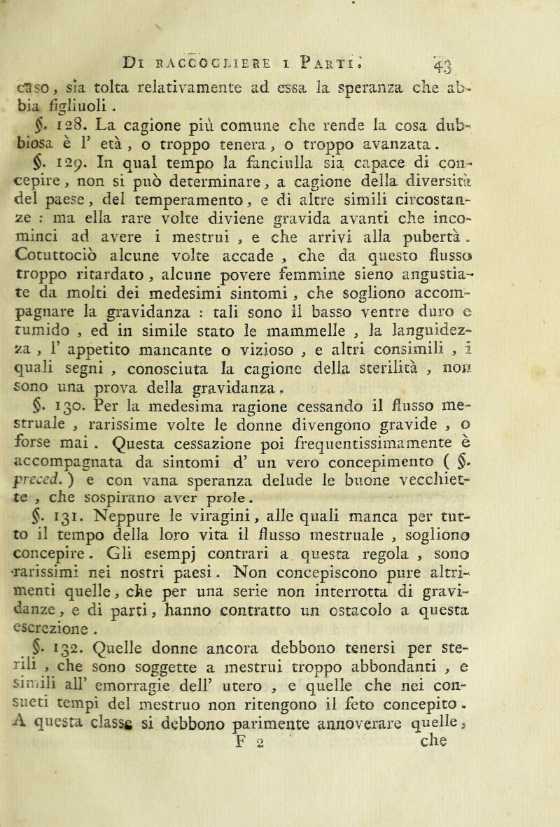 cuso, sia tolta relativamente ad essa la speranza che ab- bia figliuoli, §. 128. La cagione più comune che rende la cosa dub- biosa è F età , o troppo tenera, o troppo avanzata. §• 129. In qual tempo la fanciulla sia capace di con- cepire , non si può determinare, a cagione della diversità del paese, del temperamento * e di altre simili circostan- ze : ma ella rare volte diviene gravida avanti che inco- minci ad avere i mestrui , e che arrivi alla pubertà . Cotuttociò alcune volte accade , che da questo flusso troppo ritardato, alcune povere femmine sieno angustia- te da molti dei medesimi sintomi, che sogliono accom- pagnare la gravidanza : tali sono il basso ventre duro e tumido , ed in simile stato le mammelle , la languidez- za , 1’ appetito mancante o vizioso , e altri consimili , i quali segni , conosciuta la cagione della sterilità -, non sono una prova della gravidanza . §. 130. Per la medesima ragione cessando il flusso me- struale , rarissime volte le donne divengono gravide , o forse mai . Questa cessazione poi frequentissimamente è accompagnata da sintomi d’ un vero concepimento ( §* preced. ) e con vana speranza delude le buone vecchiet- te , che sospirano aver prole. §. 131. Neppure le viragini, alle quali manca per tut- to il tempo della loro vita il flusso mestruale , sogliono concepire. Gli esempj contrari a. questa regola, sono -rarissimi nei nostri paesi. Non concepiscono pure altri-* menti quelle, che per una serie non interrotta di gravi- danze , e di parti, hanno contratto un ostacolo a questa escrezione . §. 132. Quelle donne ancora debbono tenersi per ste- rili , che sono soggette a mestrui troppo abbondanti , e simili all’ emorragie dell* utero , e quelle che nei con- sueti tempi del mestruo non ritengono il feto concepito. A questa classa si debbono parimente annoverare quelle, F 2 che