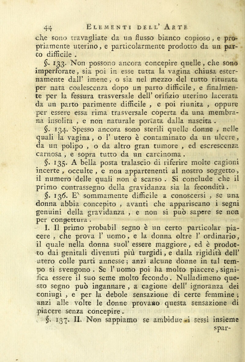 che sono travagliate da un flusso bianco copioso, e pro- priamente uterino, e particolarmente prodotto da un par- co difficile . 133. Non possono ancora concepire quelle, che sono imperforate, sia poi in esse tutta la vagina chiusa ester- namente dall’ imene, o sia nel mezzo del tutto riturata per nata coalescenza dopo un parto difficile, e finalmen- te per la fessura trasversale dell’ orifizio uterino lacerata da un parto parimente difficile , e poi riunita , oppure per essere essa rima trasversale coperta da una membra- na insolita , e non naturale portata dalla nascita . §. 134. Spesso ancora sono sterili quelle donne , nelle quali la vagina, o 1’ utero è contaminato da un ulcere , da un polipo , o da altro gran tumore , ed escrescenza carnosa , e sopra tutto da un carcinoma. §. 135. A bella posta tralascio di riferire molte cagioni incerte , occulte , e non appartenenti al nostro soggetto, il numero delle quali non è scarso . Si conclude che il primo contrassegno della gravidanza sia la fecondità. §. 136. EN sommamente difficile a conoscersi , se una donna abbia concepito , avanti che appariscano i segni genuini della gravidanza , e non si può sapere se non per congettura . I. Il primo probabil segno è un certo particolar pia- cere , che prova 1’ uomo, e la donna oltre 1’ ordinario, il quale nella donna suol’ essere maggiore, ed è prodot- to dai genitali divenuti più turgidi, e dalla rigidità dell’ utero colle parti annesse ; anzi alcune donne in tal tem- po si svengono. Se l’uomo poi ha molto piacere, signi- fica essere il suo seme molto fecondo. Nulladimeno que- sto segno può ingannare , a cagione dell’ ignoranza dei coniugi , e per la debole sensazione di certe femmine ; anzi alle volte le donne provano questa sensazione di piacere senza concepire. §. 137. IL Non sappiamo se ambidue^i sessi insieme spar-