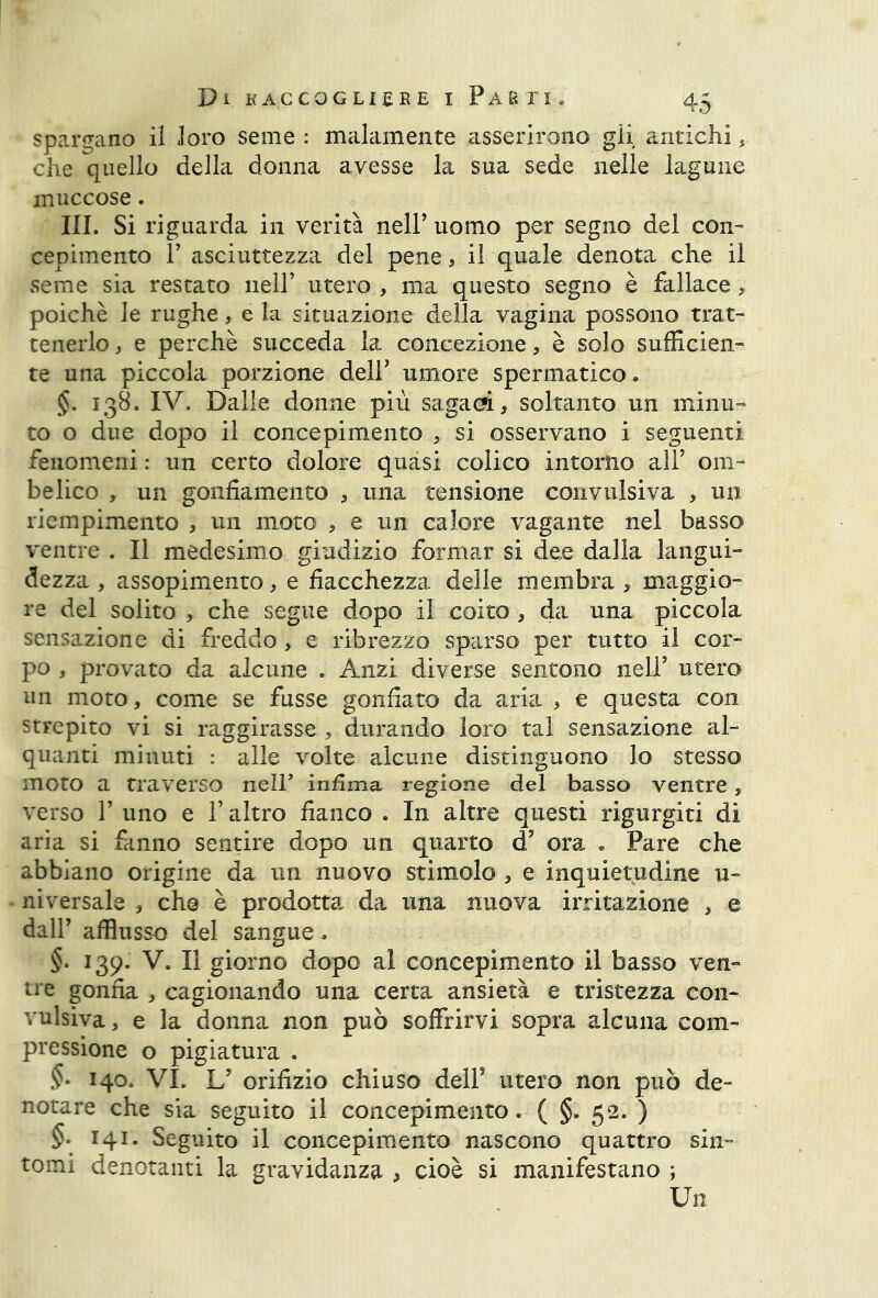 spargano il loro seme : malamente asserirono gii antichi , che quello della donna avesse la sua sede nelle lagune muccose. III. Si riguarda in verità nell’ uomo per segno del con- cepimento T asciuttezza del pene, il quale denota che il seme sia restato nell’ utero , ma questo segno è fallace, poiché le rughe, e la situazione della vagina possono trat- tenerlo , e perchè succeda la concezione, è solo sufficien- te una piccola porzione dell’ umore spermatico. §. 138. IV. Dalle donne più sagaci, soltanto un minu- to o due dopo il concepimento , si osservano i seguenti fenomeni : un certo dolore quasi colico intorno all’ om- belico , un gonfiamento , una tensione convulsiva , un riempimento , un moto , e un calore vagante nel basso ventre . Il medesimo giudizio formar si dee dalla langui- dezza , assopimento, e fiacchezza delle membra , maggio- re del solito , che segue dopo il coito, da una piccola sensazione di freddo, e ribrezzo sparso per tutto il cor- po , provato da alcune . Anzi diverse sentono nell’ utero un moto, come se fusse gonfiato da aria , e questa con strepito vi si raggirasse , durando loro tal sensazione al- quanti minuti : alle volte alcune distinguono lo stesso moto a traverso nelF infima regione del basso ventre, verso T uno e Y altro fianco . In altre questi rigurgiti di aria si fanno sentire dopo un quarto d? ora » Pare che abbiano origine da un nuovo stimolo , e inquietudine li- ni versale , che è prodotta da una nuova irritazione , e dall’ afflusso del sangue. §. 139. V. Il giorno dopo al concepimento il basso ven- tre gonfia , cagionando una certa ansietà e tristezza con- vulsiva , e la donna non può soffrirvi sopra alcuna com- pressione o pigiatura . §. 140. VI. L’ orifizio chiuso dell’ utero non può de- notare che sia seguito il concepimento. ( §. 52. ) §• 14l- Seguito il concepimento nascono quattro sin- tomi denotanti la gravidanza , cioè si manifestano ; Un