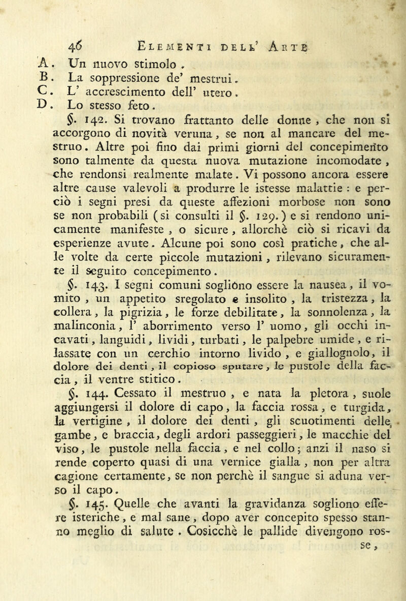 A. Un nuovo stimolo ♦ B . La soppressione de’ mestrui. C . L? accrescimento dell’ utero * D . Lo stesso feto. §- 142. Si trovano frattanto delle donne , che non si accorgono di novità veruna, se non al mancare del me- struo . Altre poi fino dai primi giorni del concepimento sono talmente da questa nuova mutazione incomodate > che rendonsi realmente malate. Vi possono ancora essere altre cause valevoli a produrre le istesse malattie : e per- ciò i segni presi da queste affezioni morbose non sono se non probabili (si consulti il §. 129.) e si rendono uni- camente manifeste , o sicure , allorché ciò si ricavi da esperienze avute - Alcune poi sono così pratiche, che al- le volte da certe piccole mutazioni, rilevano sicuramen- te il seguito concepimento. §■> 143. I segni comuni soglióno essere la nausea, il vo- mito , un appetito sregolato e insolito , la tristezza, la collera, la pigrizia, le forze debilitate, la sonnolenza, la malinconia, F aborrimento verso F uomo, gli occhi in- cavati , languidi, lividi, turbati, le palpebre umide , e ri- lassate con un cerchio intorno livido , e giallognolo, il dolore dei denti, il copioso sputare, le pustole della fac- cia , il ventre stitico. §. 144. Cessato il mestruo , e nata la pletora, suole aggiungersi il dolore di capo, la faccia rossa, e turgida, la vertigine , il dolore dei denti , gli scuotimenti delle, gambe, e braccia, degli ardori passeggieri, le macchie del viso, le pustole nella faccia, e nel collo ; anzi il naso si rende coperto quasi di una vernice gialla , non per altra cagione certamente, se non perchè il sangue si aduna ver- so il capo. §. 145. Quelle che avanti la gravidanza sogliono effe- re isteriche, e mal sane, dopo aver concepito spesso stan- no meglio di salute . Cosicché le pallide divengono ros- se ,