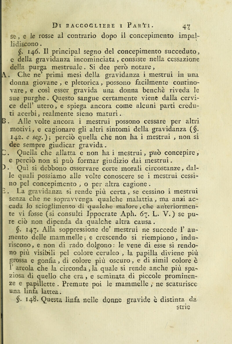 se, e le rosse al contrario dopo il concepimento impal- lidiscono . §. 146. Il principal segno del concepimento succeduto, c della gravidanza incominciata, consiste nella cessazione della purga mestruale. Si dee però notare> A.. Che ne’ primi mesi della gravidanza i mestrui in una donna giovane , e pletorica, possono facilmente contino- vare, e così esser gravida una donna benché riveda le sue purghe. Questo sangue certamente viene dalla cervi- ce dell’ utero, e spiega ancora come alcuni parti credu- ti acerbi, realmente sieno maturi. . Alle volte ancora i mestrui possono cessare per altri motivi, e cagionare gli altri sintomi della gravidanza (§. 142. e seg.); perciò quella che non ha i mestrui , non si dee sempre giudicar gravida. , Quella che allatta e non ha i mestrui, può concepire , e perciò non si può formar giudizio dai mestrui. Qui si debbono osservare certe morali circostanze, dal- le quali possiamo alle volte conoscere se i mestrui cessi- no pel concepimento , o per altra cagione. La gravidanza si rende più certa, se cessino i mestrui senza che ne sopravvenga qualche malattia, ma anzi ac- cada lo scioglimento di qualche malore, che anteriormen- te vi fosse (si consulti Ippocrate Aph. 67. L. V.) se pu- re ciò non dipenda da qualche altra causa. §. 147. Alla soppressione de’ mestrui ne succede F au- mento delle mammelle ; e crescendo si riempiono, indu- riscono , e non di rado dolgono : le vene di esse si rendo- no più visibili pel colore ceruleo , la papilla diviene più grossa e gonfia, di colore più oscuro, e di simil colore è F areola che la circondarla quale si rende anche più spa- ziosa di quello che era, e seminata di piccole prominen- ze e papillette . Premute poi le mammelle , ne scaturisce una linfa lattea. 148. Questa linfa nelle donne gravide è distinta da strie