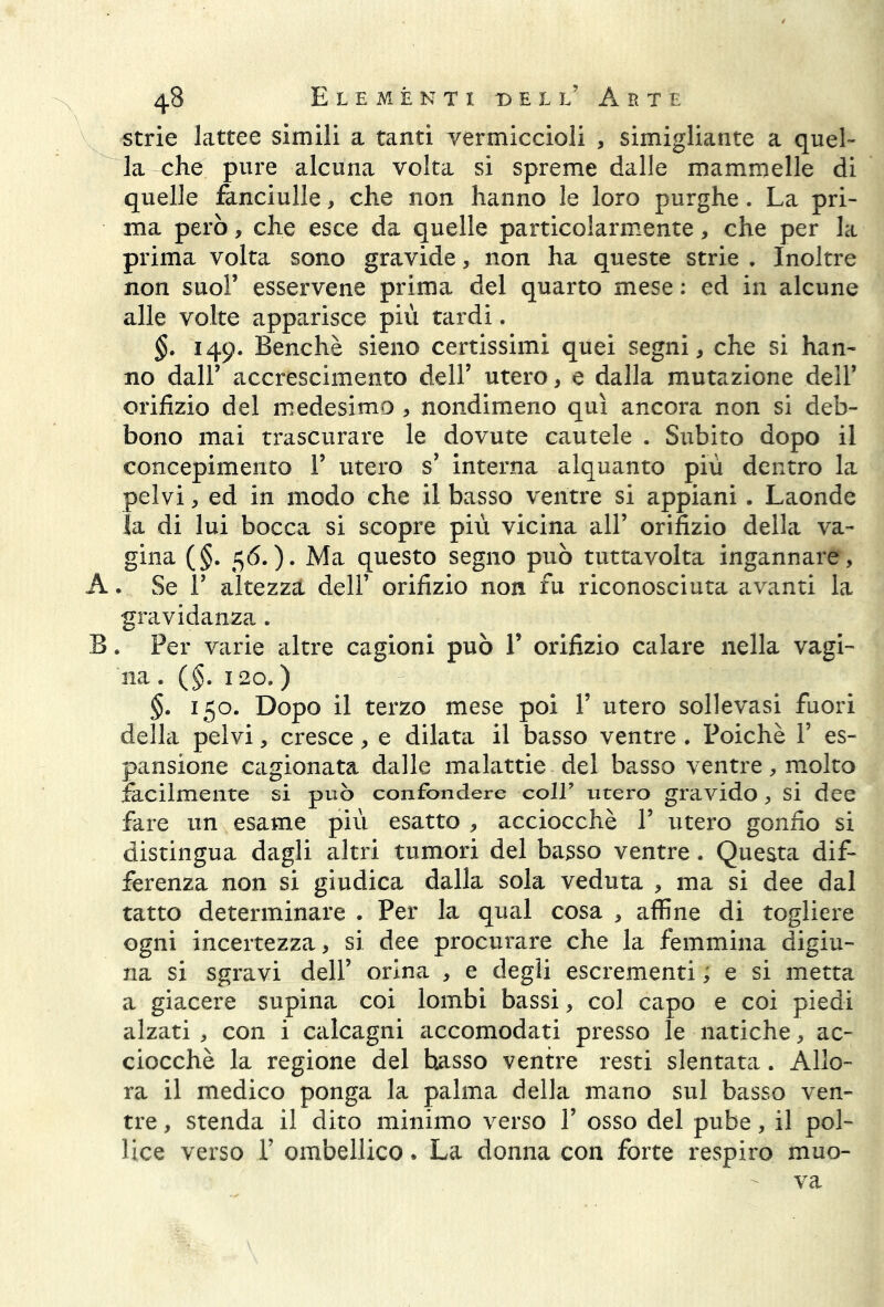 strie lattee simili a tanti vermiccioli , simigliale a quel- la che pure alcuna volta si spreme dalle mammelle di quelle fanciulle, che non hanno le loro purghe. La pri- ma però, che esce da quelle particolarmente, che per la prima volta sono gravide, non ha queste strie . Inoltre non suol’ esservene prima del quarto mese : ed in alcune alle volte apparisce più tardi. §. 149. Benché sieno certissimi quei segni, che si han- no dall’ accrescimento dell’ utero, e dalla mutazione dell’ orifizio del medesimo , nondimeno qui ancora non si deb- bono mai trascurare le dovute cautele . Subito dopo il concepimento Y utero s1 interna alquanto piu dentro la pelvi, ed in modo che il basso ventre si appiani. Laonde la di lui bocca si scopre più vicina all’ orifizio della va- gina (§. 5 6.)* Ma questo segno può tutta volta ingannare, A. Se E altezza dell1 orifizio non fu riconosciuta avanti la gravidanza . B. Per varie altre cagioni può 1’ orifizio calare nella vagi- na. (§. 120.) §. 150. Dopo il terzo mese poi Y utero sollevasi fuori della pelvi, cresce, e dilata il basso ventre . Poiché Y es- pansione cagionata dalle malattie del basso ventre, molto facilmente si può confondere coll’ utero gravido, si dee fare un esame più esatto , acciocché Y utero gonfio si distingua dagli altri tumori del basso ventre. Questa dif- ferenza non si giudica dalla sola veduta , ma si dee dal tatto determinare . Per la qual cosa , affine di togliere ogni incertezza, si dee procurare che la femmina digiu- na si sgravi dell1 orina , e degli escrementi ; e si metta a giacere supina coi lombi bassi, col capo e coi piedi alzati , con i calcagni accomodati presso le natiche, ac- ciocché la regione del basso ventre resti slentata. Allo- ra il medico ponga la palma della mano sul basso ven- tre , stenda il dito minimo verso Y osso del pube, il pol- lice verso P ombellico. La donna con forte respiro muo- va