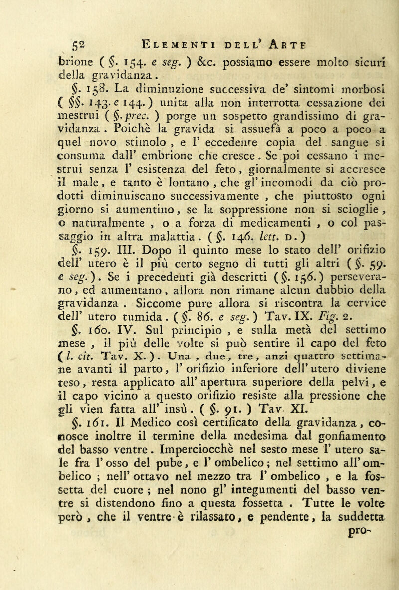 brione ( §. 154. e seg. ) &c. possiamo essere molto sicuri della gravidanza. 158. La diminuzione successiva de’ sintomi morbosi ( §§. 143. e 144.) unita alla non interrotta cessazione dei mestrui ( §.prec. ) porge un sospetto grandissimo di gra- vidanza . Poiché la gravida si assuefa a poco a poco a quel uovo stimolo , e P eccedente copia del sangue si consuma dall’ embrione che cresce. Se poi cessano i me- strui senza 1’ esistenza del feto, giornalmente si accresce il male, e tanto è lontano , che gl’ incomodi da ciò pro- dotti diminuiscano successivamente , che piuttosto ogni giorno si aumentino, se la soppressione non si scioglie , o naturalmente , o a forza di medicamenti , o col pas- saggio in altra malattia. ( §. 146. leu. d.) §. 159. III. Dopo il quinto mese lo stato dell’ orifizio dell’ utero è il più certo segno di tutti gli altri ( §. 59. e seg.). Se i precedenti già descritti (§. 156.) persevera- no , ed aumentano, allora non rimane alcun dubbio della gravidanza . Siccome pure allora si riscontra la cervice dell’ utero tumida. ( §. 86. e seg. ) Tav. IX. Fig. 2. §. 160. IV. Sul principio , e sulla metà del settimo mese , il più delle volte si può sentire il capo del feto ( l. cit. Tav. X.). Una , due, tre, anzi quattro settima- ne avanti il parto, 1’ orifizio inferiore dell* utero diviene teso, resta applicato all’apertura superiore della pelvi, e il capo vicino a questo orifizio resiste alla pressione che gli vien fatta all’ insù. ( §. 91. ) Tav XI. §. 161. Il Medico così certificato della gravidanza, co- nosce inoltre il termine della medesima dal gonfiamento del basso ventre. Imperciocché nel sesto mese 1’ utero sa- le fra l’osso del pube, e 1’ ombelico ; nel settimo all’ om- belico ; nell’ ottavo nel mezzo tra 1’ ombelico , e la fos- setta del cuore ; nel nono gl’ integumenti del basso ven- tre si distendono fino a questa fossetta . Tutte le volte però, che il ventre*è rilassato, e pendente, la suddetta pro-