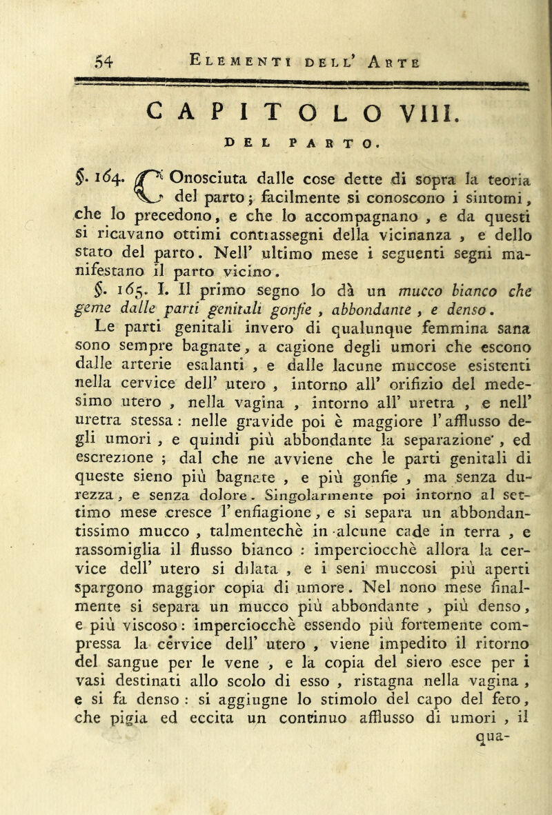 CAPITOLO Vili. PEL PARTO. §• (f Onosciuta dalle cose dette di sopra la teoria del parto ; facilmente si conoscono i sintomi, che lo precedono, e che lo accompagnano , e da questi si ricavano ottimi contiassegni della vicinanza , e dello stato del parto. Nell’ ultimo mese i seguenti segni ma- nifestano il parto vicino. §. 165. I. Il primo segno lo dà un mucco bianco che geme dalle parti genitali gonfie , abbondante , e denso. Le parti genitali invero di qualunque femmina sana sono sempre bagnate , a cagione degli umori che escono dalle arterie esalanti , e dalle lacune muccose esistenti nella cervice dell’ utero , intorno all’ orifizio del mede- simo utero , nella vagina , intorno all’ uretra , e nell’ uretra stessa : nelle gravide poi è maggiore 1’ afflusso de- gli umori , e quindi più abbondante la separazione*, ed escrezione ; dal che ne avviene che le parti genitali di queste sieno più bagnare , e più gonfie , ma senza du- rezza , e senza dolore. Singolarmente poi intorno al set- timo mese cresce Y enfiagione, e si separa un abbondan- tissimo mucco , talmentechè in alcune cade in terra , e rassomiglia il flusso bianco ; imperciocché allora la cer- vice dell’ utero si dilata , e i seni muccosi più aperti spargono maggior copia di umore. Nel nono mese final- mente si separa un mucco più abbondante , più denso, e più viscoso : imperciocché essendo più fortemente com- pressa la cervice dell’ utero , viene impedito il ritorno del sangue per le vene , e la copia del siero esce per i vasi destinati allo scolo di esso , ristagna nella vagina , e si fa denso : si aggiugne lo stimolo del capo del feto, che pigia ed eccita un contìnuo afflusso di umori , il qua-