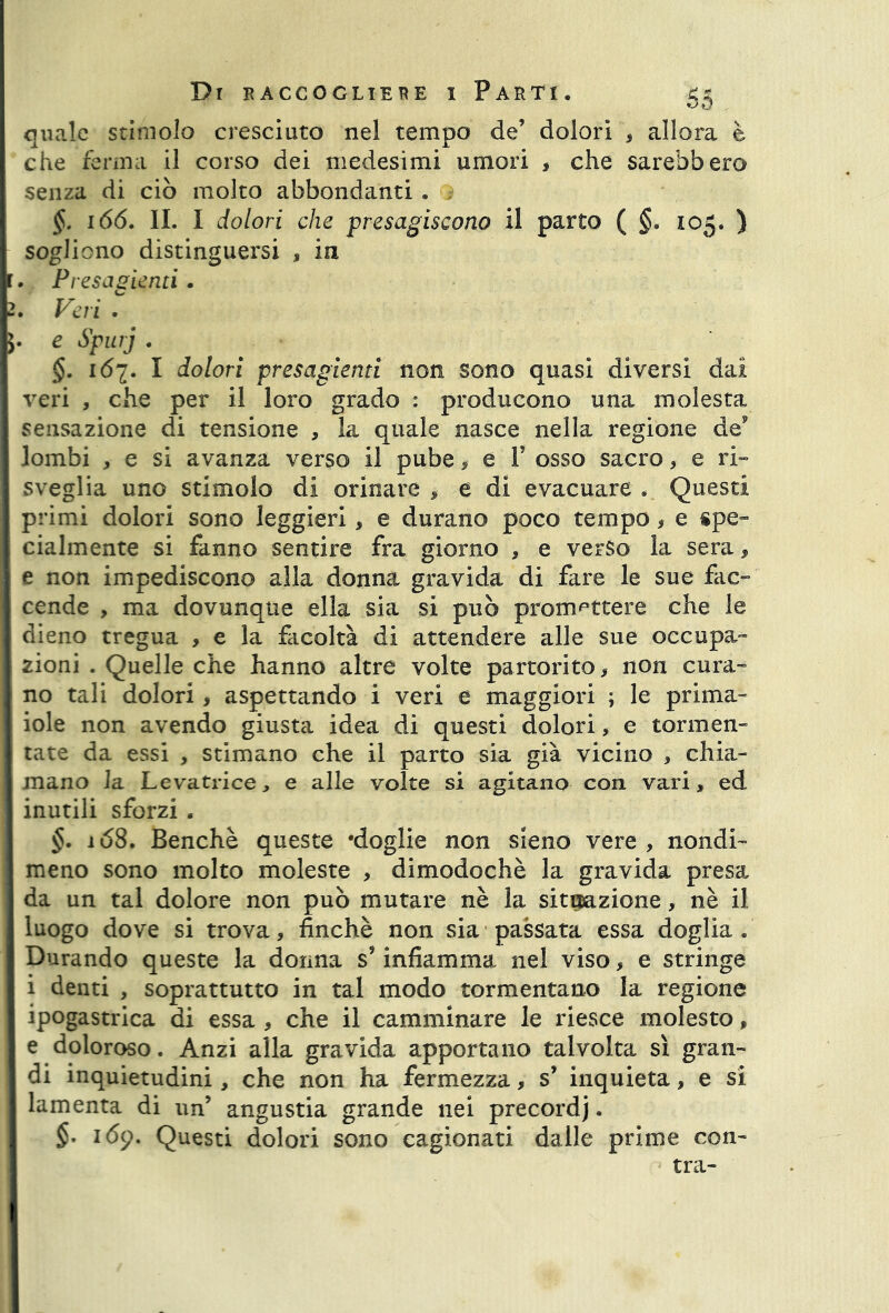 OO quale stimolo cresciuto nel tempo de’ dolori , allora è che ferma il corso dei medesimi umori > che sarebbero senza di ciò molto abbondanti . §. 166. II. I dolori che presagiscono il parto ( §. 105. ) sogliono distinguersi , in r. Presagenti . 2. Veri * e Spurj . §. 167. I dolori presagienti non sono quasi diversi dai veri , che per il loro grado : producono una molesta sensazione di tensione , la quale nasce nella regione de9 lombi , e si avanza verso il pube * e 1’ osso sacro , e ri- sveglia uno stimolo di orinare > e di evacuare . Questi primi dolori sono leggieri, e durano poco tempo, e spe- cialmente si fanno sentire fra giorno , e verso la sera, e non impediscono alla donna gravida di fare le sue fac- cende , ma dovunque ella sia si può promettere che le dieno tregua , e la facoltà di attendere alle sue occupa- zioni . Quelle che hanno altre volte partorito * non cura- no tali dolori, aspettando i veri e maggiori ; le prima- iole non avendo giusta idea di questi dolori, e tormen- tate da essi , stimano che il parto sia già vicino * chia- mano la Levatrice, e alle volte si agitano con vari, ed inutili sforzi . §. i68. Benché queste ‘doglie non sieno vere, nondi- meno sono molto moleste , dimodoché la gravida presa da un tal dolore non può mutare nè la situazione, nè il luogo dove si trova, finché non sia passata essa doglia. Durando queste la donna s’infiamma nel viso, e stringe i denti , soprattutto in tal modo tormentano la regione ipogastrica di essa , che il camminare le riesce molesto, e doloroso. Anzi alla gravida apportano talvolta sì gran- di inquietudini, che non ha fermezza, s’ inquieta, e si lamenta di un’ angustia grande nei precordj. §. 169. Questi dolori sono cagionati dalle prime con- tra-