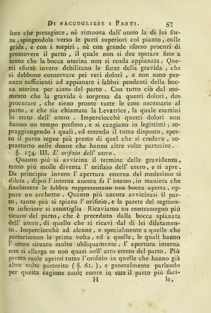 lore che presagisce, nè rimuova dall’ utero la di lui for- za , spingendola verso le parti superiori col pianto, colle grida, e con i sospiri , nè con grande sforzo procuri di promovere il parto , il quale non si dee sperare fino a tanto che la bocca uterina non si renda appianata. Que- sti sforzi invero debilitano le forze della gravida , che si debbono conservare pei veri dolori , e non sono per- anco sufficienti ad appianare i labbri pendenti della boc- ca uterina per aiuto del parto . Con tutto ciò dal mo- mento che la gravida è sorpresa da questi dolori, dee procurare , che sieno pronte tutte le cose necessarie al parto, e che sia chiamata la Levatrice, la quale esamini lo stato dell’ utero . Imperciocché questi dolori non hanno un tempo prefisso, e si cangiano in legittimi ; so- praggiungendo i quali, ed essendo il tutto disposto, spes- so il parto segue più presto di quel che si credeva , so- prattutto nelle donne che hanno altre volte partorito. $• 174. III. V orifizio delfi utero . Quanto più si avvicina il termine della gravidanza j, tanto più molle diventa Y orifizio dell’ utero, e si apre. Da principio invero Y apertura esterna del medesimo si dilata , dipoi Y interna ancora fa Y istesso,in maniera che finalmente le labbra rappresentano una bocca aperta , op- pure un archetto . Quanto più ancora avvicinasi il par- to , tanto più si spiana Y orifizio, e la parete del segmen- to inferiore si assottiglia - Ricaviamo un contrassegno più sicuro* del parto, che è preceduto dalla bocca spianata dell’ utero, di quello che si ricavi dal di lei dilatamen- to . Imperciocché ad alcune, e specialmente a quelle che partoriscono la prima volta, ed a quelle, le quali hanno T utero situato molto obliquamente , Y apertura interna non si allarga se non quasi nell’ atto stesso del parto. Più presto suole aprirsi tutto l’orifizio in quelle che hanno già altre volte partorito ( §. 61. ), e generalmente parlando per questa cagione suole essere in esse il parto più faci- li le,