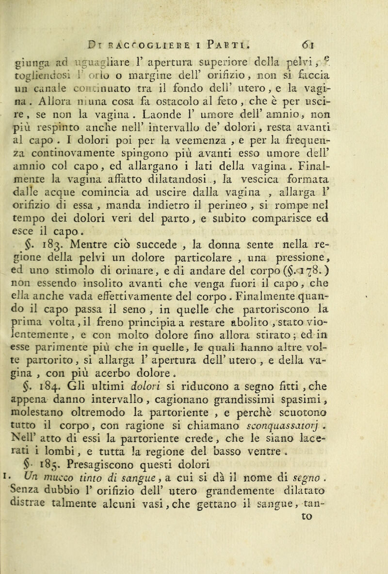 giunga ad uguagliare Y apertura superiore della pelvi/? togliendosi Y orlo o margine dell’ orifizio > non si faccia un canale continuato tra il fondo dell’ utero, e la vagi- na. Allora mima cosa fa ostacolo al feto, che è per usci- re, se non la vagina. Laonde Y umore dell’amnio , non più respinto anche nell’ intervallo de’ dolori, resta avanti al capo . I dolori poi per la veemenza , e per la frequen- za continovamente spingono più avanti esso umore dell’ amnio col capo, ed allargano i lati della vagina. Final- mente la vagina affatto dilatandosi., la vescica formata dalle acque comincia ad uscire dalla vagina , allarga P orifizio di essa , manda indietro il perineo , si rompe nel tempo dei dolori veri del parto, e subito comparisce ed esce il capo. 183. Mentre ciò succede , la donna sente nella re- gione della pelvi un dolore particolare , una pressione, ed uno stimolo di orinare , e di andare del corpo ($. 178.) non essendo insolito avanti che venga fuori il capo, che ella anche vada effettivamente del corpo . Finalmente quan- do il capo passa il seno , in quelle che partoriscono la prima volta, il freno principia a restare abolito /stato vio- lentemente , e con molto dolore fino allora stirato; editi esse parimente più che in quelle, le quali hanno altre vol- te partorito, si allarga Y apertura dell’ utero , e della va- gina , con più acerbo dolore. §. 184. Gli ultimi dolori si riducono a segno fitti,che appena danno intervallo, cagionano grandissimi spasimi, molestano oltremodo la partoriente , e perchè scuotono tutto il corpo, con ragione si chiamano sconquassatorj . Nell’ atto di essi la partoriente crede, che le siano lace- rati i lombi, e tutta la regione del basso ventre . § 184. Presagiscono questi dolori 1. Un mucco tinto di sangue, a cui si dà il nome di segno . Senza dubbio P orifizio dell’ utero grandemente dilatato distrae talmente alcuni vasi, che gettano il sangue, tan- to