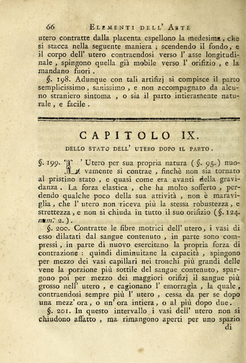 utero contratte dalla placenta espellono la medesima, che si stacca nella seguente maniera ; scendendo il fondo, e il corpo deir utero contraendosi verso F asse longitudi- nale , spingono quella già mobile verso F orifizio , e la mandano fuori . §. 198. Adunque con tali artifizj si compisce il parto semplicissimo, sanissimo , e non accompagnato da alcu- no straniero sintonia , o sia il parto intieramente natu- rale , e facile » CAPITOLO IX. DELLO STATO DELL* UTERO DOPO IL PARTO . §. 199* TT ’ Utero per sua propria natura ( §* 95.) nuo- jLjì vamente si contrae , finché non sia tornato al pristino stato , e quasi come era avanti della gravi- danza . La forza elastica , che ha molto sofferto , per- dendo qualche poco della sua attività , non è maravi- glia , che F utero non riceva più la stessa robustezza, e strettezza, e non si chiuda in tutto il suo orifizio (§. 124. numT 2. ) . §. 200. Contratte le fibre motrici dell* utero, i vasi di esso dilatati dal sangue contenuto , in parte sono com- pressi , in parte di nuovo esercitano la propria forza di contrazione : quindi diminuitane la capacità , spingono per mezzo dei vasi capillari nei tronchi più grandi delle vene la porzione più sottile del sangue contenuto, spar- gono poi per mezzo dei maggiori orifizj il sangue più grosso nell’ utero , e cagionano F emorragìa , la quale , contraendosi sempre più F utero , cessa da per se dopo una mezz’ ora, o un’ ora intiera, o al più dopo due. §. 201. In questo intervallo i vasi dell’ utero non si chiudono affatto , ma rimangono aperti per uno spazio di