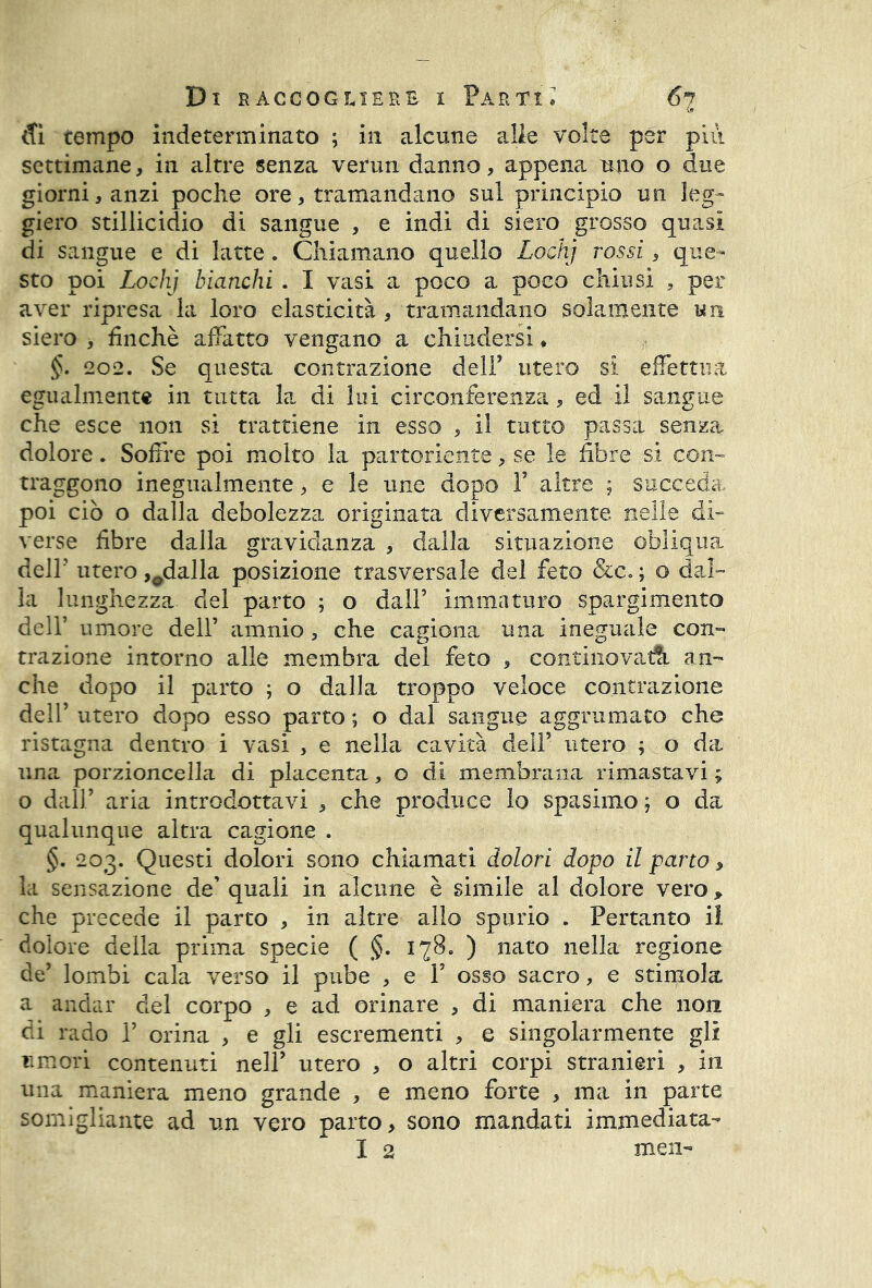 Sì tempo indeterminato ; in alcune alle volte per più settimane, in altre senza verun danno, appena uno o due giorni, anzi poche ore, tramandano sul principio un leg- giero stillicidio di sangue , e indi di siero grosso quasi di sangue e di latte. Chiamano quello Lochj rossi, que- sto poi Lochj bianchi . I vasi a poco a poco chiusi , per aver ripresa la loro elasticità , tramandano solamente un siero , finché affatto vengano a chiudersi * §. 202. Se questa contrazione dell’ utero si effettua egualmente in tutta la di lui circonferenza, ed il sangue che esce non si trattiene in esso , il tutto passa senza dolore. Soffre poi molto la partoriente, se le fibre si con- traggono inegualmente, e le ime dopo F altre ; succeda poi ciò o dalla debolezza originata diversamente nelle di- verse fibre dalla gravidanza , dalla situazione obliqua dell’ utero ,0dalla posizione trasversale del feto &c«; o dal- la lunghezza del parto ; o dall’ immaturo spargimento dell’ umore dell’ amnio , che cagiona una ineguale con- trazione intorno alle membra dei feto , continovadi an- che dopo il parto ; o dalla troppo veloce contrazione dell’ utero dopo esso parto ; o dal sangue aggrumato che ristagna dentro i vasi , e nella cavità dell’ utero 9.0 da una porzioncella di placenta, o di membrana rimastavi ; o dall’ aria introdottavi , che produce lo spasimo 9 o da qualunque altra cagione . §. 203. Questi dolori sono chiamati dolori dopo il parto » la sensazione de’ quali in alcune è simile al dolore vero > che precede il parto , in altre allo spurio . Pertanto il dolore della prima specie ( §. 178. ) nato nella regione de’ lombi cala verso il pube , e 1’ osso sacro, e stimola a andar del corpo , e ad orinare , di maniera che non di rado i’ orina , e gli escrementi , e singolarmente gli umori contenuti nell’ utero , o altri corpi stranieri , in una maniera meno grande , e meno forte > ma in parte somigliante ad un vero parto, sono mandati immediata- I 2 men-