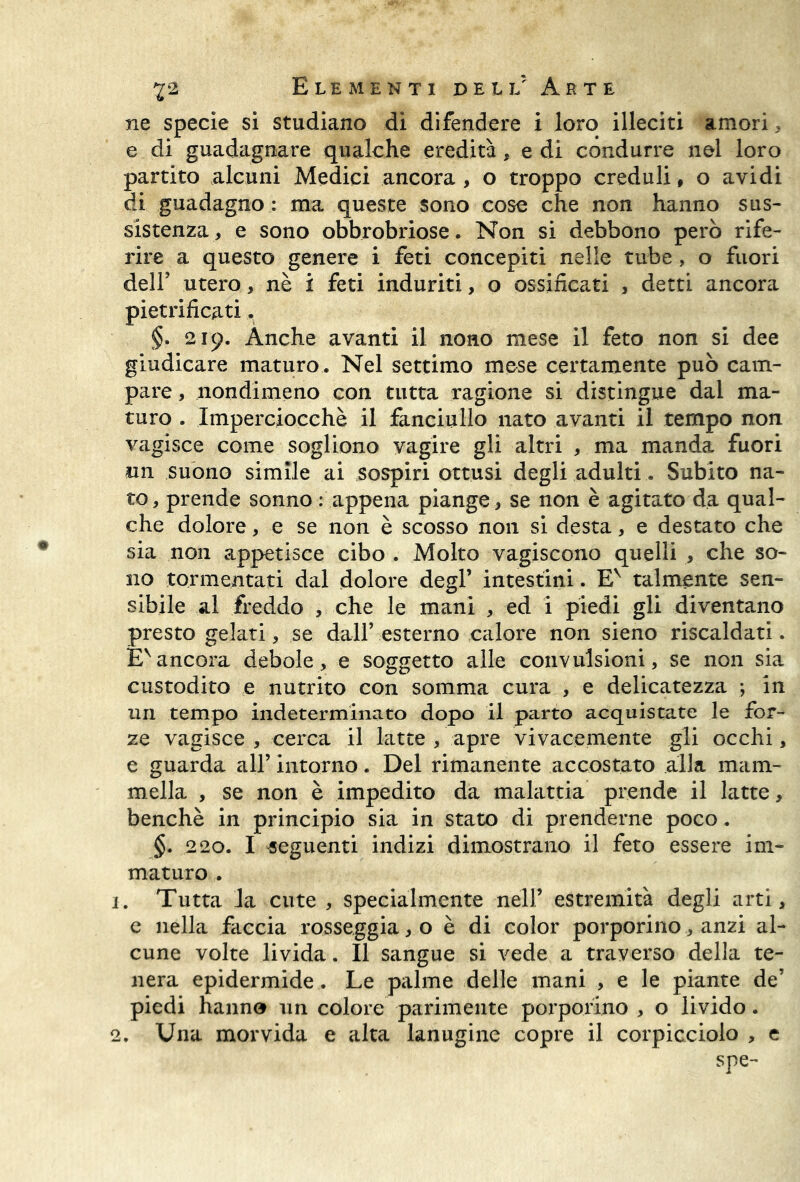 ne specie si studiano di difendere i loro illeciti amori , e di guadagnare qualche eredità, e di condurre nel loro partito alcuni Medici ancora, o troppo creduli, o avidi di guadagno : ma queste sono cose che non hanno sus- sistenza, e sono obbrobriose. Non si debbono però rife- rire a questo genere i feti concepiti nelle tube, o fuori dell’ utero, nè i feti induriti, o ossificati , detti ancora pietrificati. §. 219. Anche avanti il nono mese il feto non si dee giudicare maturo . Nel settimo mese certamente può cam- pare , nondimeno con tutta ragione si distingue dal ma- turo . Imperciocché il fanciullo nato avanti il tempo non vagisce come sogliono vagire gli altri , ma manda fuori un suono simile ai sospiri ottusi degli adulti.. Subito na- to, prende sonno : appena piange , se non è agitato da qual- che dolore, e se non è scosso non si desta, e destato che sia non appetisce cibo . Molto vagiscono quelli , che so- no tormentati dal dolore degl’ intestini. Ev talmente sen- sibile al freddo , che le mani , ed i piedi gli diventano presto gelati, se dall’ esterno calore non sieno riscaldati. £vancora debole, e soggetto alle convulsioni, se non sia custodito e nutrito con somma cura , e delicatezza ; in un tempo indeterminato dopo il parto acquistate le for- ze vagisce , cerca il latte , apre vivacemente gli occhi, e guarda all’ intorno. Del rimanente accostato alla mam- mella , se non è impedito da malattia prende il latte, benché in principio sia in stato di prenderne poco. §. 220. I seguenti indizi dimostrano il feto essere im- maturo . 1. Tutta la cute , specialmente nell’ estremità degli arti, e nella faccia rosseggia, o è di color porporino, anzi al- cune volte livida. Il sangue si vede a traverso della te- nera epidermide . Le palme delle mani , e le piante de’ piedi hanno un colore parimente porporino , o livido. 2. Una morvida e alta lanugine copre il corpicciolo , e spe-