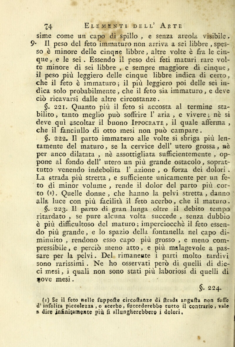 sime come un capo di spillo , e senza areola visibile. 9# Il peso del feto immaturo non arriva a sei libbre , spes- so è minore delle cinque libbre, altre volte è fra le cin- que , e le sei . Essendo il peso dei feti maturi rare vol- te minore di sei libbre , e sempre maggiore di cinque, il peso più leggiero delle cinque libbre indica di certo, che il feto è immaturo ; il più leggiero poi delle sei in- dica solo probabilmente, che il feto sia immaturo, e deve ciò ricavarsi dalle altre circostanze. §. 221. Quanto più il feto si accosta al termine sta- bilito , tanto meglio può soffrire 1’ aria , e vivere ; nè si deve qui ascoltar il buono Ippockate , il quale afferma , che il fanciullo di otto mesi non può campare. §. 222» Il parto immaturo alle volte si sbriga più len- tamente del maturo, se la cervice dell’ utero grossa, nè per anco dilatata , nè assottigliata sufficientemente , op- pone al fondo dell’ utero un più grande ostacolo, soprat- tutto venendo indebolita 1’ azione , o forza dei dolori . La strada più stretta , e sufficiente unicamente per un fe- to di minor volume , rende il dolor del parto più cor- to (0. Quelle donne, che hanno la pelvi stretta, danno alla luce con più facilità il feto acerbo, che il maturo. §. 223. Il parto di gran lunga oltre il debito tempo ritardato > se pure alcuna volta succede , senza dubbio è più difficultoso del maturo ; imperciocché il feto essen- do più grande, e lo spazio della fontanella nel capo di- minuito , rendono esso capo più grosso , e meno com- pressibile , e perciò meno atto, e più malagevole a pas- sare per la pelvi. Del rimanente i parti molto tardivi sono rarissimi . Ne ho osservati però di quelli di die- ci mesi, i quali non sono stati più laboriosi di quelli di f ove mesi. $. 224. (1) Se il feto «elle fuppofle circoftanze di ftrada angufta non fofTe d5 infolita piccolezza , o acerbo, fuccederebbe tutto il contrario, vale a dire insitamente più fi allungherebbero ì dolori»