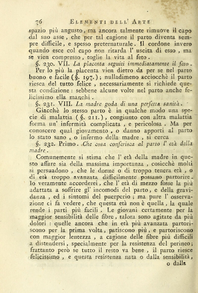 spazio più angusto, ma ancora talmente rimuove il capo dal suo asse , che per tal cagione il parto diventa sem- pre difficile, e spesso preternaturale. il cordone invero quando esce col capo non ritarda V uscita di esso , ma se vien compresso , toglie la vita al feto . §. 230. VII. La placenta seguiti immediatamente il feto . Per lo più la placenta vien dietro da per se nel parto buono e facile ($. 197. ) ; nulladimeno acciocché il parto riesca del tutto felice , necessariamente si richiede que- sta condizione : sebbene alcune volte nel parto anche fe- licissimo ella manchi . §. 231. Vili. La madre goda di una perfetta sanità . Giacché lo stesso parto è in qualche modo una spe- cie di malattia ( §. 211.), congiunto con altra malattia forma un’ infermità complicata , e pericolosa . Ma per conoscere qual giovamento , o danno apporti al parto lo stato sano , o infermo della madre , si cerca §. 232. Primo. Che cosa conferisca al parto V età della madre. Comunemente si stima che V età della madre in que- sto affare sia della massima importanza , cosicché molti si persuadono , che le donne o di troppo tenera età , o di età troppo avanzata difficilmente possano partorire. Io veramente accorderei, che V età di mezzo fosse la più adattata a soffrire gf incomodi del parto, e della gravi- danza , ed i sintomi del puerperio ; ma pure V osserva- zione ci fa vedere, che questa età non è quella, la quale rende i parti più facili . Le giovani certamente per la maggior sensibilità delle fibre, talora sono agitate da più dolori : quelle ancora che in età più avanzata partori- scono per la prima volta, patiscono più, e partoriscono con maggior lentezza , a cagione delle fibre più difficili a distendersi, specialmente per la resistenza del perineo ; frattanto però se tutto il resto va bene , il parto riesce felicissimo , e questa resistenza nata o dalla sensibilità, o dalla