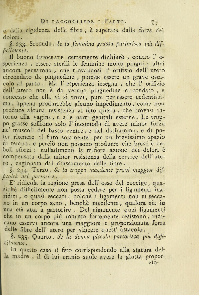 Tl\ o dalla rigidezza delle fibre , è superata dalla forza dei dolori. 233. Secondo * Se la femmina grassa partorisca piu dif- ficilmente. Il buono Ippocrate certamente dichiarò , contro P e~ sperienza , essere sterili le femmine molto pingui : altri ancora pensarono , che trovandosi P orifizio dell’ utero circondato da pinguedine , potesse essere un grave osta- colo al parto . Ma P esperienza insegna , che P orifizio dell’ utero non è da veruna pinguedine circondato , e concesso che ella vi si trovi, pure per essere cedentissi- ma, appena produrrebbe alcuno impedimento, come non produce alcuna resistenza al feto quella , che trovasi in- torno alla vagina, e alle partì genitali esterne. Le trop- po grasse soffrono solo P incomodo di avere minor forza ne’ muscoli del basso ventre, e del diaframma, e di po- ter ritenere il fiato solamente per un brevissimo spazio dì tempo, e perciò non possono produrre che brevi e de- boli sforzi : nulladimeno la minore azione dei dolori è compensata dalla minor resistenza della cervice dell’ ute- ro , cagionata dal rilassamento delle fibre . §. 234. Terzo . Se la troppo macilente provi maggior dif- ficoltà net partorire . Ev ridicola la ragione presa dall’ osso del coccige * qua- siché difficilmente non possa cedere per i ligamenti ina- riditi , o quasi seccati : poiché i ligamenti non si secca- no in un corpo sano > benché macilente, qualora sia in una età atta a partorire . Del rimanente quei ligamenti che in un corpo più robusto fortemente resistono, indi- cano esservi ancora una maggiore e proporzionata forza de11- ri sr vincere quest’ ostacolo. donna piccola partorisca, piu diffi- cilmente . In questo caso il feto corrispondendo alla statura del- la madre , il di lui cranio suole avere la giusta propor-