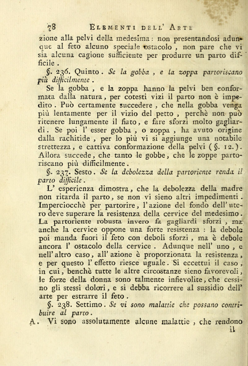 zione alla pelvi della medesima: non presentandosi adun- que al feto alcuno speciale ostacolo > non pare che vi sia alcuna cagione sufficiente per produrre un parto dif- ficile . §. 236. Quinto . Se la gobba > e La zoppa partoriscano piu difficilmente . Se la gobba , e la zoppa hanno la pelvi ben confor- mata dalla natura, per cotesti vizi il parto non è impe- dito . Può certamente succedere , che nella gobba venga più lentamente per il vizio del petto , perchè non può ritenere lungamente il fiato, e fare sforzi molto gagliar- di . Se poi T esser gobba , o zoppa , ha avuto origine dalla rachitide , per lo più vi si aggiunge una notabile strettezza, e cattiva conformazione della pelvi ( §. 12.). Allora succede, che tanto le gobbe, che le zoppe parto- riscano più difficilmente. §. 237. Sesto. Se la debolezza della partoriente renda il parto difficile. L5 esperienza dimostra, che la debolezza della madre non ritarda il parto, se non vi sieno altri impedimenti . Imperciocché per partorire, l’azione del fondo dell5 ute- ro deve superare la resistenza della cervice del medesimo. La partoriente robusta invero fa gagliardi sforzi , ma anche la cervice oppone una forte resistenza : la debole poi manda fuori il feto con deboli sforzi , ma è debole ancora 1’ ostacolo della cervice . Adunque nell5 uno , e nell5 altro caso, all5 azione è proporzionata la resistenza, e per questo l5 effetto riesce uguale. Si eccettui il caso , in cui, benché tutte le altre circostanze sieno favorevoli, le forze della donna sono talmente infievolite, che cessi- no gli stessi dolori, e si debba ricorrere al sussidio dell5 arte per estrarre il feto . §. 238. Settimo. Se vi sono malattie che possano contri- buire al parto. A. Vi sono assolutamente alcune malattie , che rendono il