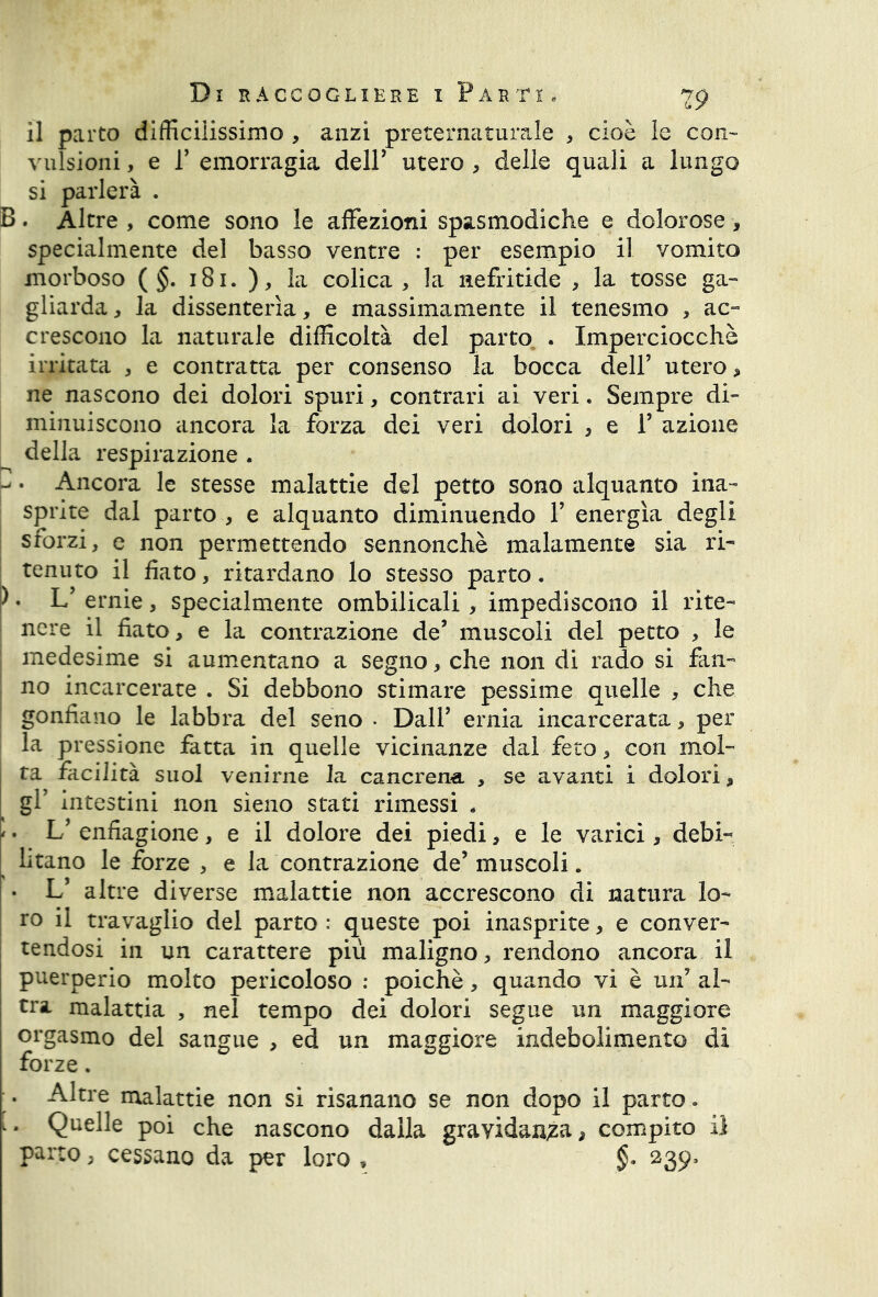 il parto difficilissimo , anzi preternaturale , cioè le con- vulsioni , e 1’ emorragia deir utero , delle quali a lungo si parlerà . B. Altre , come sono le affezioni spasmodiche e dolorose * specialmente del basso ventre : per esempio il vomito morboso ( §. 181. ), la colica, la nefritide , la tosse ga- gliarda, la dissenterìa, e massimamente il tenesmo , ac- crescono la naturale difficoltà del parto . Imperciocché irritata , e contratta per consenso la bocca dell’ utero, ne nascono dei dolori spuri, contrari ai veri. Sempre di- minuiscono ancora la forza dei veri dolori , e F azione della respirazione . - . Ancora le stesse malattie del petto sono alquanto ina- sprite dal parto , e alquanto diminuendo F energìa degli sforzi, e non permettendo sennonché malamente sia ri- tenuto il fiato, ritardano lo stesso parto. ) • L’ ernie , specialmente ombilicali, impediscono il rite- nere il fiato, e la contrazione de’ muscoli del petto , le medesime si aumentano a segno, che non di rado si fan- no incarcerate . Si debbono stimare pessime quelle , che gonfiano le labbra del seno . DalF ernia incarcerata, per la pressione fatta in quelle vicinanze dal feto, con mol- ta facilità suol venirne la cancrena , se avanti i dolori, gl’ intestini non sieno stati rimessi - ' • L’ enfiagione, e il dolore dei piedi, e le varici, debi- litano le forze , e la contrazione de’muscoli. • L5 altre diverse malattie non accrescono di natura lo- ro il travaglio del parto : queste poi inasprite, e conver- tendosi in un carattere più maligno, rendono ancora il puerperio molto pericoloso : poiché, quando vi è un’ al- tra malattia , nel tempo dei dolori segue un maggiore orgasmo del sangue , ed un maggiore indebolimento di forze. •. Altre malattie non si risanano se non dopo il parto. [. Quelle poi che nascono dalla gravidanza, compito il parto, cessano da per loro , 239,