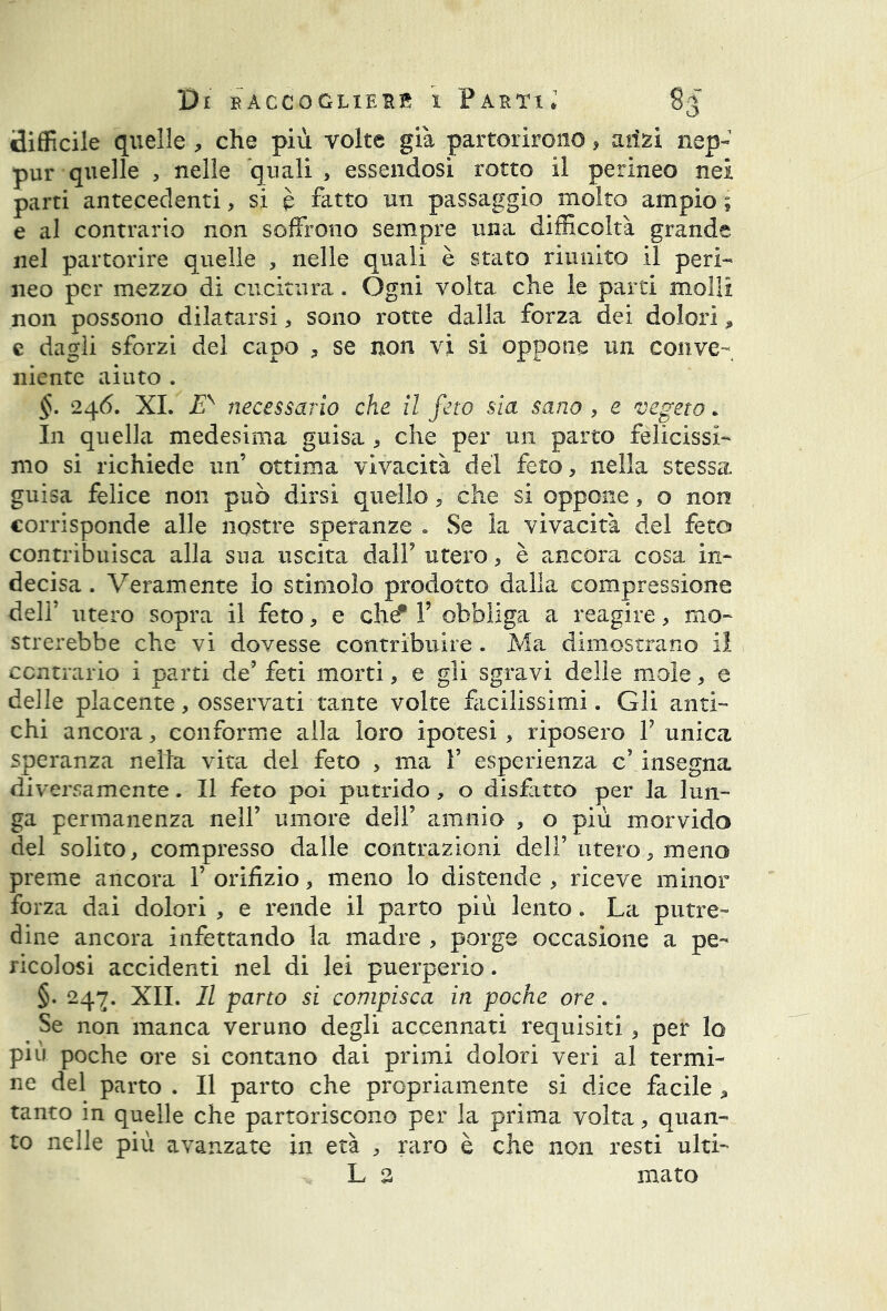 difficile quelle , che più volte già partorirono, aiizi nep- pur quelle , nelle quali, essendosi rotto il perineo nei parti antecedenti, si è fatto un passaggio molto ampio ; e al contrario non soffrono sempre una difficoltà grande nel partorire quelle , nelle quali è stato riunito il peri- neo per mezzo di cucitura. Ogni volta che le parti molli non possono dilatarsi, sono rotte dalla forza dei dolori * e dagli sforzi del capo , se non vi si oppone un conve- niente aiuto . §. 246. XI. £v necessario che il feto sia sano , e vegeto » In quella medesima guisa , che per un parto felicissi- mo si richiede un’ ottima vivacità del feto, nella stessa guisa felice non può dirsi quello, che si oppone, o non corrisponde alle nostre speranze . Se la vivacità del feto contribuisca alla sua uscita dall9 utero, è a.ncora cosa in- decisa . Veramente lo stimolo prodotto dalla compressione deli' utero sopra il feto, e che* V obbliga a reagire, mo- strerebbe che vi dovesse contribuire . Ma dimostrano il contrario i parti de9 feti morti, e gli sgravi delle mole, e delle placente, osservati tante volte facilissimi. Gli anti- chi ancora, conforme alla loro ipotesi , riposero l9 unica speranza nella vita del feto , ma Y esperienza c9 insegna diversamente. Il feto poi putrido , o disfatto per la lun- ga permanenza nell9 umore dell9 amnio , o più morvido del solito, compresso dalle contrazioni dell9 utero, meno preme ancora 1’ orifizio, meno lo distende , riceve minor forza dai dolori , e rende il parto più lento. La putre- dine ancora infettando la madre , porge occasione a pe- ricolosi accidenti nel di lei puerperio. §. 24^. XII. Il parto si compisca in poche ore. Se non manca veruno degli accennati requisiti , per lo più poche ore si contano dai primi dolori veri al termi- ne del parto . Il parto che propriamente si dice facile , tanto in quelle che partoriscono per la prima volta, quan- to nelle più avanzate in età , raro è che non resti ulti- L 3 mato