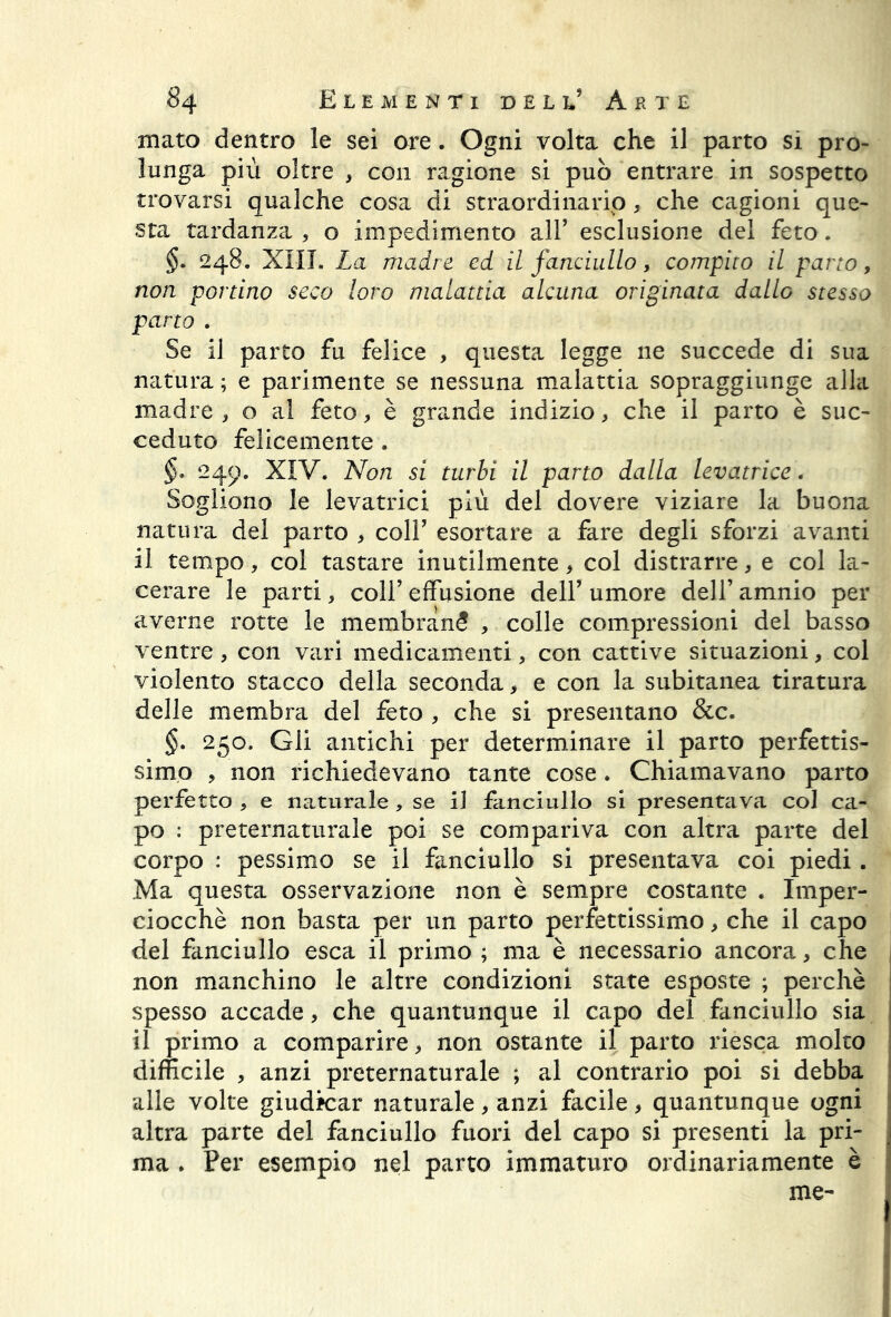 mato dentro le sei ore. Ogni volta che il parto sì pro- lunga più oltre , con ragione si può entrare in sospetto trovarsi qualche cosa di straordinario, che cagioni que- sta tardanza , o impedimento all9 esclusione del feto. §. 248. XIII. La madre ed il fanciullo, compito il parto, non portino seco loro malattia alcuna originata dallo stesso parto . Se il parto fu felice , questa legge ne succede di sua natura ; e parimente se nessuna malattia sopraggiunge alla madre , o al feto, è grande indizio, che il parto è suc- ceduto felicemente . 249. XIV. Non si turbi il parto dalla levatrice. Sogliono le levatrici più del dovere viziare la buona natura del parto , coll9 esortare a fare degli sforzi avanti il tempo, col tastare inutilmente * col distrarre, e col la- cerare le parti, coll9 effusione dell9 umore dell’ amnio per averne rotte le membranS , colle compressioni del basso ventre , con vari medicamenti, con cattive situazioni, col violento stacco della seconda, e con la subitanea tiratura delle membra del feto , che si presentano &c. §. 250. Gli antichi per determinare il parto perfettis- simo , non richiedevano tante cose. Chiamavano parto perfetto , e naturale, se il fanciullo si presentava col ca- po : preternaturale poi se compariva con altra parte del corpo : pessimo se il fanciullo si presentava coi piedi. Ma questa osservazione non è sempre costante . Imper- ciocché non basta per un parto perfettissimo, che il capo del fanciullo esca il primo ; ma è necessario ancora, che non manchino le altre condizioni state esposte ; perchè spesso accade, che quantunque il capo del fanciullo sia il primo a comparire, non ostante il parto riesca molto difficile , anzi preternaturale ; al contrario poi si debba alle volte giudicar naturale, anzi facile, quantunque ogni altra parte del fanciullo fuori del capo si presenti la pri- ma . Per esempio nel parto immaturo ordinariamente è me-