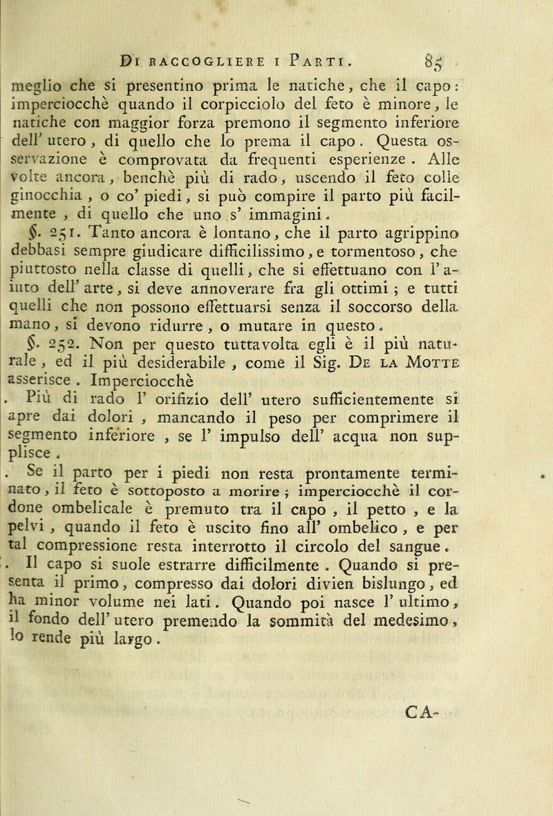 meglio che si presentino prima le natiche, che il capo : imperciocché quando il corpicciolo del feto è minore, le natiche con maggior forza premono il segmento inferiore dell' utero , di quello che lo prema il capo. Questa os- servazione è comprovata da frequenti esperienze . Alle volte ancora, benché più di rado, uscendo il feto colie ginocchia , o co’ piedi, si può compire il parto più facil- mente , di quello che uno s’ immagini, §• 251. Tanto ancora è lontano, che il parto agrippino debbasi sempre giudicare difficilissimo, e tormentoso , che piuttosto nella classe di quelli, che si effettuano con Y a- iuto dell' arte, si deve annoverare fra gli ottimi ; e tutti quelli che non possono effettuarsi senza il soccorso della mano, si devono ridurre , o mutare in questo, §. 252. Non per questo tuttavolta egli è il più natu- rale , ed il più desiderabile , come il Sig, De la Motte asserisce . Imperciocché . Più di rado Y orifizio dell5 utero sufficientemente si apre dai dolori , mancando il peso per comprimere il segmento inferiore , se V impulso dell’ acqua non sup- plisce 4 . Se il parto per i piedi non resta prontamente termi- nato , il feto è sottoposto a morire ; imperciocché il cor- done ombelicale è premuto tra il capo , il petto , e la pelvi , quando il feto è uscito fino all’ ombelico , e per tal compressione resta interrotto il circolo del sangue «, . Il capo si suole estrarre difficilmente . Quando si pre- senta il primo, compresso dai dolori divien bislungo, ed ha minor volume nei lati. Quando poi nasce Y ultimo, il fondo dell’ utero premendo la sommità del medesimo, lo rende più largo. CA-