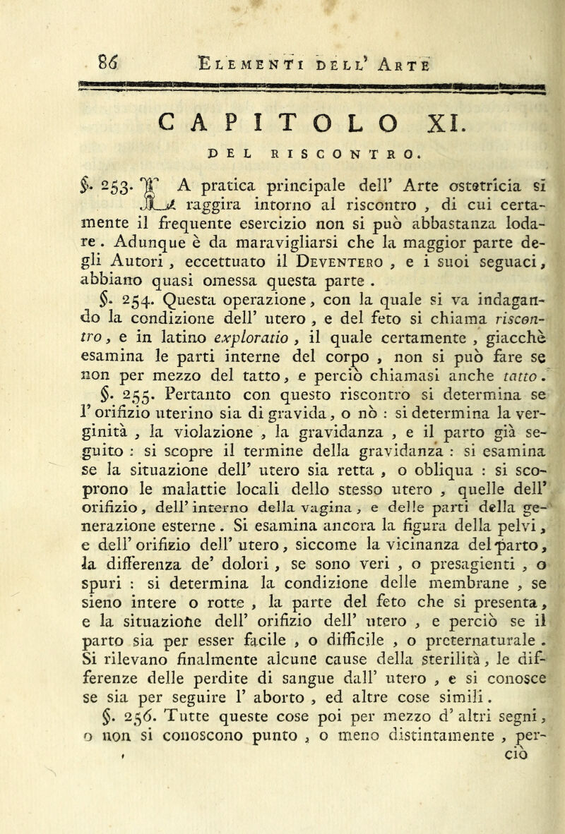 flm—i CAPITOLO XI. PEL RISCONTRO. §• 253. TT A pratica principale dell’ Arte ostetricia si raggira intorno al riscontro , di cui certa- mente il frequente esercizio non si può abbastanza loda- re . Adunque è da maravigliarsi che la maggior parte de- gli Autori , eccettuato il Deventero , e i suoi seguaci, abbiano quasi omessa questa parte . §• 254. Questa operazione, con la quale si va indagan- do la condizione dell’ utero , e del feto si chiama riscon- tro , e in latino explorado , il quale certamente , giacche esamina le parti interne del corpo , non si può fare se non per mezzo del tatto, e perciò chiamasi anche tatto. „ §• 255- Pertanto con questo riscontro si determina se P orifizio uterino sia di gravida, o nò : si determina la ver- ginità , la violazione , la gravidanza , e il parto già se- guito : si scopre il termine della gravidanza : si esamina se la situazione dell’ utero sia retta , o obliqua : si sco- prono le malattie locali dello stesso utero , quelle dell’ orifizio, dell’interno della vagina, e delle parti della ge- nerazione esterne . Si esamina ancora la figura della pelvi, e deli’orifizio dell’utero, siccome la vicinanza del parto, la differenza de’ dolori , se sono veri , o presagenti , o spuri : si determina la condizione delle membrane , se sieno intere o rotte , la parte del feto che si presenta, e la situazione dell’ orifizio dell’ utero , e perciò se il parto sia per esser facile , o difficile , o preternaturale . Si rilevano finalmente alcune cause della sterilità, le dif- ferenze delle perdite di sangue dall’ utero , e si conosce se sia per seguire V aborto , ed altre cose simili. §. 256. Tutte queste cose poi per mezzo d’altri segni, o non si conoscono punto , o meno distintamente , per- » ciò