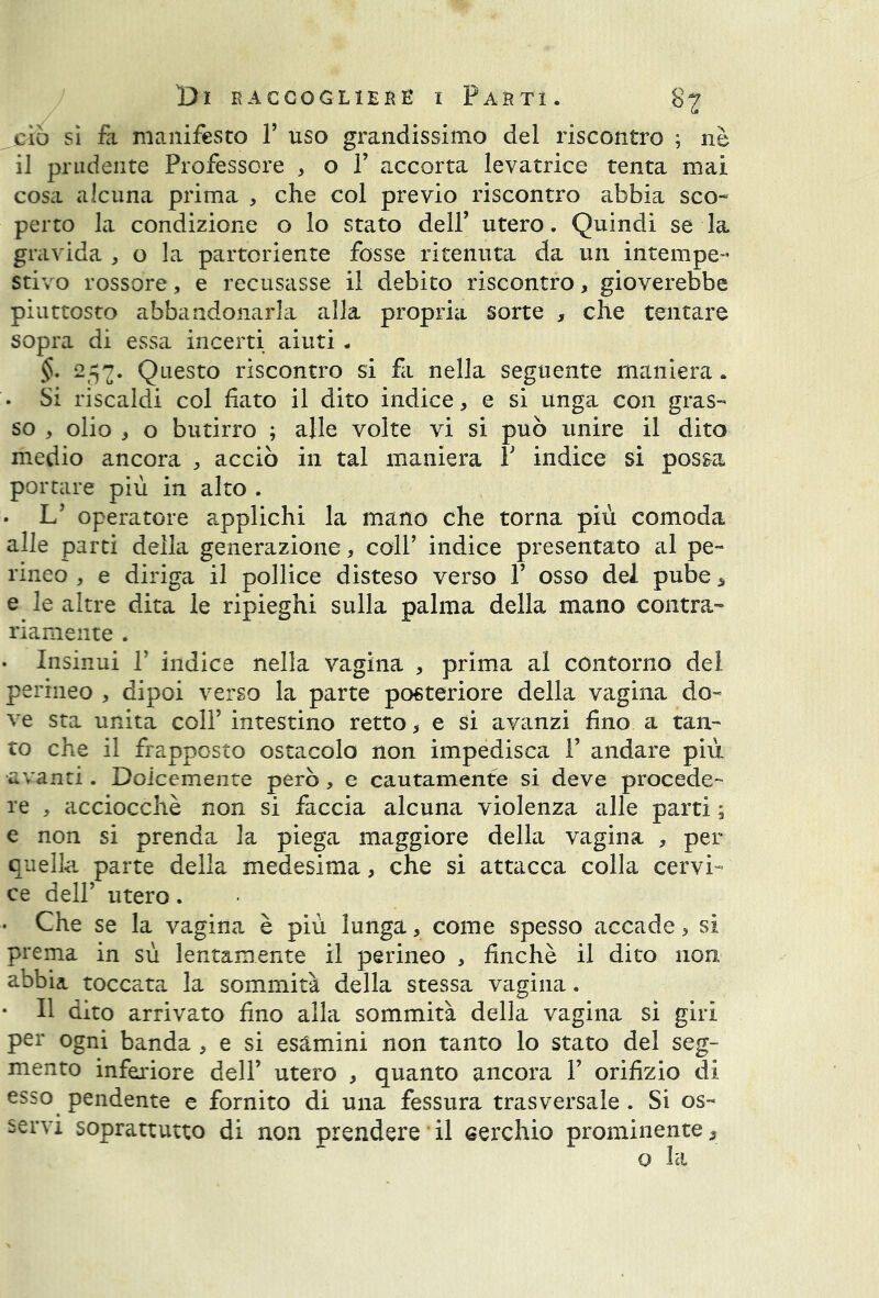 jciò si fa, manifesto V uso grandissimo del riscontro ; nè il prudente Professore , o 1’ accorta levatrice tenta mai cosa alcuna prima , che col previo riscontro abbia sco- perto la condizione o lo stato dell’ utero. Quindi se la gravida , o la partoriente fosse ritenuta da un intempe- stivo rossore, e recusasse il debito riscontro, gioverebbe piuttosto abbandonarla alla propria sorte , che tentare sopra di essa incerti aiuti. §. 257. Questo riscontro si fa nella seguente maniera. • Si riscaldi col fiato il dito indice, e si unga con gras- so , olio , o butirro ; alle volte vi si può unire il dito medio ancora , acciò in tal maniera r indice si possa portare più in alto . . If operatore applichi la mano che torna più comoda alle parti della generazione, coir indice presentato al pe- rineo , e diriga il pollice disteso verso V osso dei pube, e le altre dita le ripieghi sulla palma della mano contra- riamente . • Insinui f indice nella vagina , prima al contorno del perineo , dipoi verso la parte posteriore della vagina do- ve sta unita colf intestino retto, e si avanzi fino a tan- to che il frapposto ostacolo non impedisca Y andare più avanti. Dolcemente però, e cautamente si deve procede- re , acciocché non si faccia alcuna violenza alle parti ; e non si prenda la piega maggiore della vagina , per quella parte della medesima, che si attacca colla cervi- ce dell’ utero. • Che se la vagina è più lunga, come spesso accade, si prema in sù lentamente il perineo , finché il dito non abbia toccata la sommità della stessa vagina. • Il dito arrivato fino alla sommità della vagina si giri per ogni banda , e si esamini non tanto lo stato del seg- mento inferiore dell’ utero , quanto ancora 1’ orifizio di esso pendente e fornito di una fessura trasversale . Si os- servi soprattutto di non prendere il cerchio prominente,