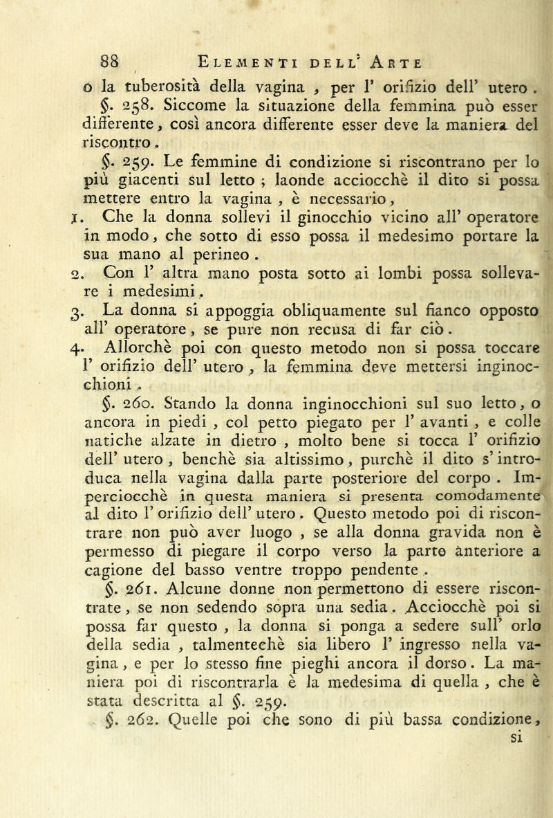 o la tuberosità della vagina , per 1’ orifizio dell’ utero . §. 258. Siccome la situazione della femmina può esser differente, così ancora differente esser deve la maniera del riscontro, §• 259. Le femmine di condizione si riscontrano per lo più giacenti sul letto ; laonde acciocché il dito si possa mettere entro la vagina , è necessario, 1. Che la donna sollevi il ginocchio vicino all’ operatore in modo * che sotto di esso possa il medesimo portare la sua mano al perineo . 2. Con 1’ altra mano posta sotto ai lombi possa solleva- re i medesimi .. 3. La donna si appoggia obliquamente sul fianco opposto all’ operatore, se pure non recusa di far ciò. 4. Allorché poi con questo metodo non si possa toccare 1’ orifizio dell’ utero , la femmina deve mettersi inginoc- chioni §. 260. Stando la donna inginocchioni sul suo letto, o ancora in piedi , col petto piegato per 1’ avanti , e colle natiche alzate in dietro , molto bene si tocca 1’ orifizio dell’ utero , benché sia altissimo, purché il dito s’intro- duca nella vagina dalla parte posteriore del corpo . Im- perciocché in questa maniera si presenta comodamente al dito T orifizio dell’utero. Questo metodo poi di riscon- trare non può aver luogo , se alla donna gravida non è permesso di piegare il corpo verso la parte ànteriore a cagione del basso ventre troppo pendente . §. 261. Alcune donne non permettono di essere riscon- trate , se non sedendo sopra una sedia. Acciocché poi si possa far questo , la donna si ponga a sedere sull’ orlo della sedia , talmenteehè sia libero 1’ ingresso nella va- gina , e per lo stesso fine pieghi ancora il dorso. La ma- niera poi di riscontrarla è la medesima di quella , che è stata descritta al §. 259. §. 262. Quelle poi che sono di più bassa condizione, si