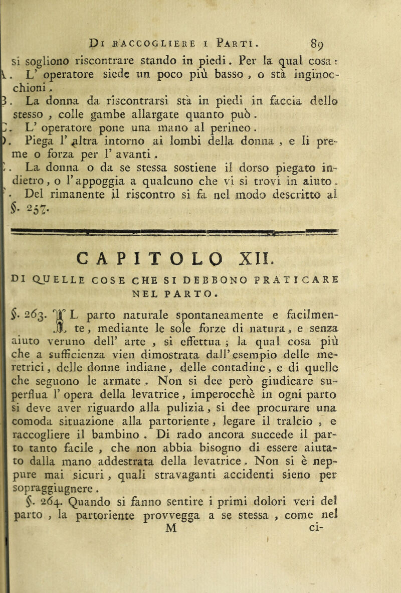 si sogliono riscontrare stando in piedi. Per la qual cosa r ^. L’ operatore siede un poco più basso , o sta ingihoc- chioni.. 3. La donna da riscontrarsi sta in piedi in faccia dello stesso , colle gambe allargate quanto può . 3. L’ operatore pone una mano al perineo. ). Piega T ^Itra intorno ai lombi della donna > e li pre- me o forza per 1’ avanti « i . La donna o da se stessa sostiene il dorso piegato in- dietro, o P appoggia a qualcuno che vi si trovi in aiuto. ' * Del rimanente il riscontro si fi nel modo descritto al §■ 257- CAPITOLO XII. DI QUELLE COSE CHE SI DEBBONO PRATICARE NEL PARTO. §. 263. rjT L parto naturale spontaneamente e fa oilmen- JJl te, mediante le sole forze di natura * e senza aiuto veruno dell’ arte , si effettua ; la qual cosa più che a sufficienza vien dimostrata dall’esempio delle me- retrici , delle donne indiane, delle contadine, e di quelle che seguono le armate . Non si dee però giudicare su- perflua f opera della levatrice, imperocché in ogni parto si deve aver riguardo alla pulizia, si dee procurare una comoda situazione alla partoriente, legare il tralcio , e raccogliere il bambino . Di rado ancora succede il par- to tanto facile , che non abbia bisogno di essere aiuta- to dalla mano addestrata della levatrice , Non si è nep- pure mai sicuri, quali stravaganti accidenti sieno per sopraggiugnere . §. 264. Quando si fanno sentire i primi dolori veri del parto , la partoriente provvegga a se stessa , come nel M ci-