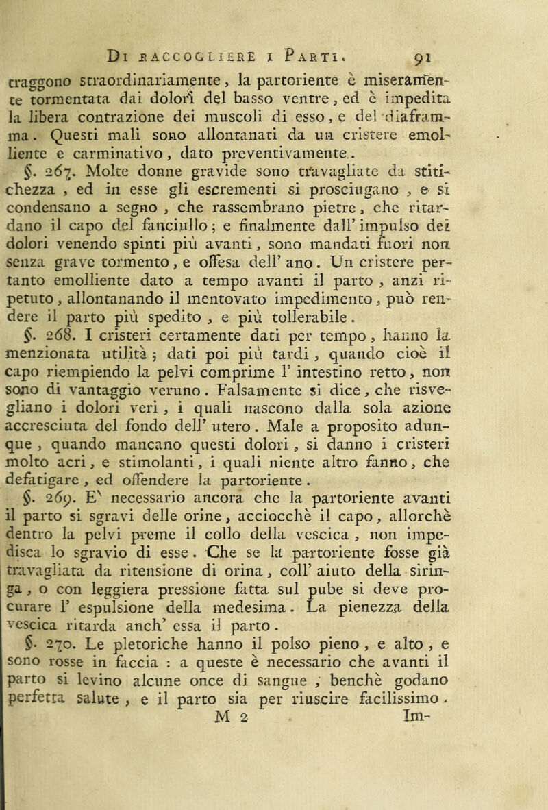 traggono straordinariamente, la partoriente è miseramen- te tormentata dai dolori del basso ventre, ed è impedita la libera contra2Ìone dei muscoli di esso, e del diafram- ma . Questi mali sono allontanati da un cristere emol- liente e carminativo, dato preventivamente.. §. 267. Molte donne gravide sono travagliate da stiti- chezza , ed in esse gli escrementi si prosciugano , e- si condensano a segno , che rassembrano pietre, che ritar- dano il capo del fanciullo ; e finalmente dall’ impulso dei dolori venendo spinti più avanti, sono mandati fuori non senza grave tormento, e offesa dell’ ano. Un cristere per- tanto emolliente dato a tempo avanti il parto , anzi ri- petuto , allontanando il mentovato impedimento, può ren- dere il parto più spedito , e più tollerabile. §. 268. I cristeri certamente dati per tempo, hanno la menzionata utilità ; dati poi più tardi, quando cioè il capo riempiendo la pelvi comprime Y intestino retto> non sono di vantaggio veruno. Falsamente si dice, che risve- gliano i dolori veri, i quali nascono dalla sola azione accresciuta del fondo dell’ utero. Male a proposito adun- que , quando mancano questi dolori, si danno i cristeri molto acri, e stimolanti, i quali niente altro fanno> che defatigare , ed offendere la partoriente . §. 269. Ev necessario ancora che la partoriente avanti il parto si sgravi delle orine, acciocché il capo, allorché dentro la pelvi preme il collo della vescica , non impe- disca lo sgravio di esse. Che se la partoriente fosse già travagliata da ritensione di orina, coll’ aiuto della sirin- ga , o con leggiera pressione fatta sul pube si deve pro- curare F espulsione della medesima. La pienezza della vescica ritarda anch* essa il parto . §• 2^0. Le pletoriche hanno il polso pieno, e alto, e sono rosse in faccia : a queste è necessario che avanti il parto si levino alcune once di sangue , benché godano perfetta salute , e il parto sia per riuscire facilissimo, M 2 Ini-