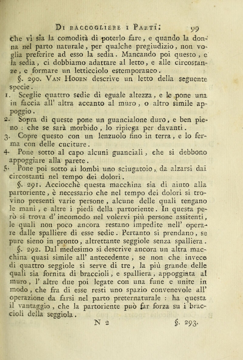 Che vi sia la comodità di poterlo fare, e quando la don- na nel parto naturale, per qualche pregiudizio, non vo- glia preferire ad esso la sedia. Mancando poi questo , e la sedia, ci dobbiamo adattare al letto, e alle circostan- ze , e formare un letticciolo estemporaneo. §. 290. Van Hoorn descrive un letto della seguente specie. 1. Sceglie quattro sedie di eguale altezza, e lo pone una in faccia all’ altra accanto al muro , o altro simile ap- poggio . 2. Sopra di queste pone un guancialone duro, e ben pie- no : che se sarà morbido , lo ripiega per davanti. 3. Copre questo con un lenzuolo fino in terra, e Io fer- ma con delle cuciture. 4* Pone sotto al capo alcuni guanciali, che si debbono appoggiare alla parete. 5* Pone poi sotto ai lombi uno sciugatoio,. da alzarsi dai circostanti nel tempo dei dolori. §. 291. Acciocché questa macchina sia di aiuto alla partoriente, è necessario che nel tempo dei dolori si tro- vino presenti varie persone , alcune delle quali tengano le mani , e altre i piedi della partoriente. In questa pe- rò si trova d’incomodo nel volervi più persone assitenti, le quali non poco ancora restano impedite nell’ opera- re dalle spalliere di esse sedie . Pertanto si prendano, se pure sieno in pronto, altrettante seggiole senza spalliera. §. 292. Dal medesimo si descrive ancora un altra mac- china quasi simile all’ antecedente , se non che invece di quattro seggiole si serve di tre , la più grande delle quali sia fornita di braccioli, e spalliera, appoggiata al muro , T altre due poi legate con una fune e unite in modo , che fra di esse resti uno spazio convenevole all’ operazione da farsi nel parto preternaturale : ha questa il vantaggio , che la partoriente può far forza su i brac- cioli della seggiola. N 2 $• 293.