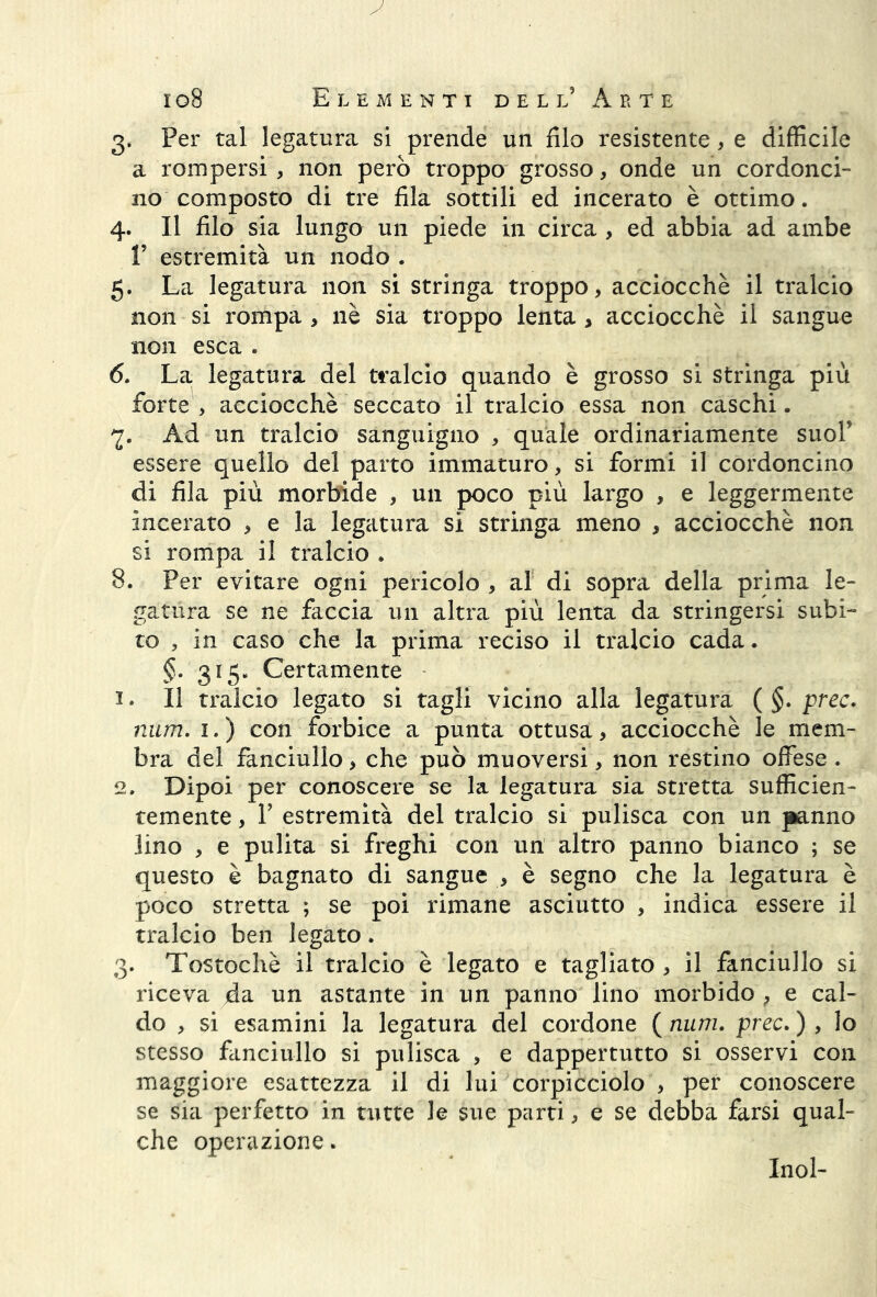 3. Per tal legatura si prende un filo resistente, e difficile a rompersi , non però troppo grosso, onde un cordonci- no composto di tre fila sottili ed incerato è ottimo. 4. Il filo sia lungo un piede in circa , ed abbia ad ambe V estremità un nodo . 5. La legatura non si stringa troppo, acciocché il tralcio non si rompa > nè sia troppo lenta , acciocché il sangue non esca . 6. La legatura del tralcio quando è grosso si stringa più forte, acciocché seccato il tralcio essa non caschi. Ad un tralcio sanguigno , quale ordinariamente suol’ essere quello del parto immaturo, si formi il cordoncino di fila più morbide , un poco più largo , e leggermente incerato , e la legatura si stringa meno , acciocché non si rompa il tralcio . 8. Per evitare ogni pericolo , al di sopra della prima le- gatura se ne faccia un altra più lenta da stringersi subi- to , in caso che la prima reciso il tralcio cada. §. 315. Certamente 1. Il tralcio legato si tagli vicino alla legatura ( §. prec. num. 1. ) con forbice a punta ottusa, acciocché le mem- bra del fanciullo, che può muoversi, non restino offese . 2. Dipoi per conoscere se la legatura sia stretta sufficien- temente , F estremità del tralcio si pulisca con un panno lino , e pulita si freghi con un altro panno bianco ; se questo è bagnato di sangue , è segno che la legatura è poco stretta ; se poi rimane asciutto , indica essere il tralcio ben legato. 3. Tostochè il tralcio è legato e tagliato , il fanciullo si riceva da un astante in un panno lino morbido , e cal- do , si esamini la legatura del cordone ( num. prec. ) , lo stesso fanciullo si pulisca , e dappertutto si osservi con maggiore esattezza il di lui corpicciolo , per conoscere se sia perfetto in tutte le sue parti, e se debba farsi qual- che operazione. Inol-