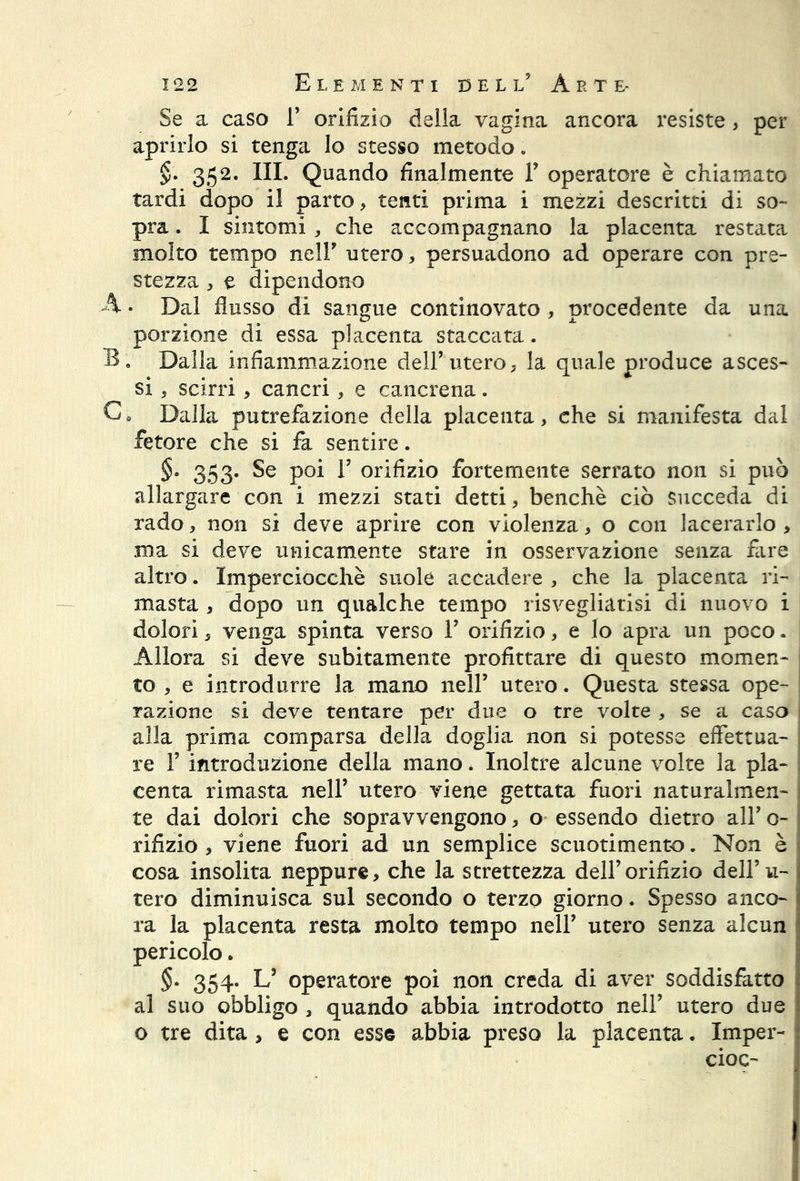 Se a caso 1’ orifizio della vagina ancora resiste , per aprirlo si tenga lo stesso metodo. §. 352. III. Quando finalmente Y operatore è chiamato tardi dopo il parto, tenti prima i mezzi descritti di so- pra . I sintomi , che accompagnano la placenta restata molto tempo nell’ utero, persuadono ad operare con pre- stezza , e dipendono A • Dal flusso di sangue continovato , procedente da una porzione di essa placenta staccata. B. Dalla infiammazione dell’utero, la quale produce asces- si , scirri , cancri, e cancrena. C9 Dalla putrefazione della placenta, che si manifesta dal fetore che si fa sentire. §• 353. Se poi E orifizio fortemente serrato non si può allargare con i mezzi stati detti, benché ciò succeda di rado, non si deve aprire con violenza, o con lacerarlo , ma si deve unicamente stare in osservazione senza fare altro. Imperciocché suole accadere , che la placenta ri- masta , dopo un qualche tempo risvegliatisi di nuovo i dolori, venga spinta verso V orifizio, e lo apra un poco. Allora si deve subitamente profittare di questo momen- to , e introdurre la mano nell’ utero. Questa stessa ope- razione si deve tentare per due o tre volte , se a caso alla prima comparsa della doglia non si potesse effettua- re F introduzione della mano. Inoltre alcune volte la pia- : centa rimasta nell’ utero viene gettata fuori naturalmen- I te dai dolori che sopravvengono, o essendo dietro all’ o- j rifizio , viene fuori ad un semplice scuotimento. Non è < cosa insolita neppure, che la strettezza dell’orifizio dell’u- tero diminuisca sul secondo o terzo giorno. Spesso anco- ra la placenta resta molto tempo nell’ utero senza alcun pericolo. §. 354. L’ operatore poi non creda di aver soddisfatto al suo obbligo , quando abbia introdotto nell’ utero due o tre dita > e con esse abbia preso la placenta. Imper- cioc-