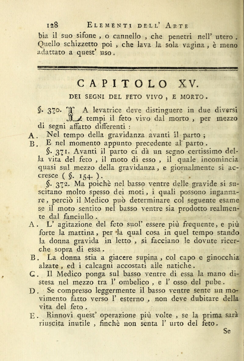 bia il suo sifone , o cannello , che penetri nell’ utero . Quello schizzetto poi , che lava la sola vagina , è meno adattato a quest’ uso. capitolo xv. DEI SEGNI DEL FETO VIVO , E MORTO . §• 370. rnT A levatrice deve distinguere in due diversi JU tempi il feto vivo dal morto , per mezzo di segni affatto differenti : A. Nel tempo della gravidanza avanti il parto ; B » -E nel momento appunto precedente al' parto . §. 371. Avanti il parto ci dà un segno certissimo del- la vita del feto , il moto di esso , il quale incomincia quasi sul mezzo della gravidanza, e giornalmente si ac- cresce ( §. 154. ). §. 372. Ma poiché nel basso ventre delle gravide si su- scitano molto spesso dei moti, i quali possono inganna- re , perciò il Medico può determinare col seguente esame se il moto sentito nel basso ventre sia prodotto realmen- te dal fanciullo . A. L’ agitazione del feto suol’ essere più frequente, e più forte la mattina, per ’la qual cosa in quel tempo stando la donna gravida in letto , si facciano le dovute ricer- che sopra di essa . B. La donna stia a giacere supina , col capo e ginocchia alzate , ed i calcagni accostati alle natiche. G. Il Medico ponga sul basso ventre di essa la mano di- stesa nel mezzo tra Y ombelico , e V osso del pube. D. Se compresso leggermente il basso ventre sente un mo- vimento fatto verso Y esterno , non deve dubitare della vita del feto . E. Rinnovi quest’ operazione più volte , se la prima sarà riuscita inutile , finché non senta T urto del feto. Se