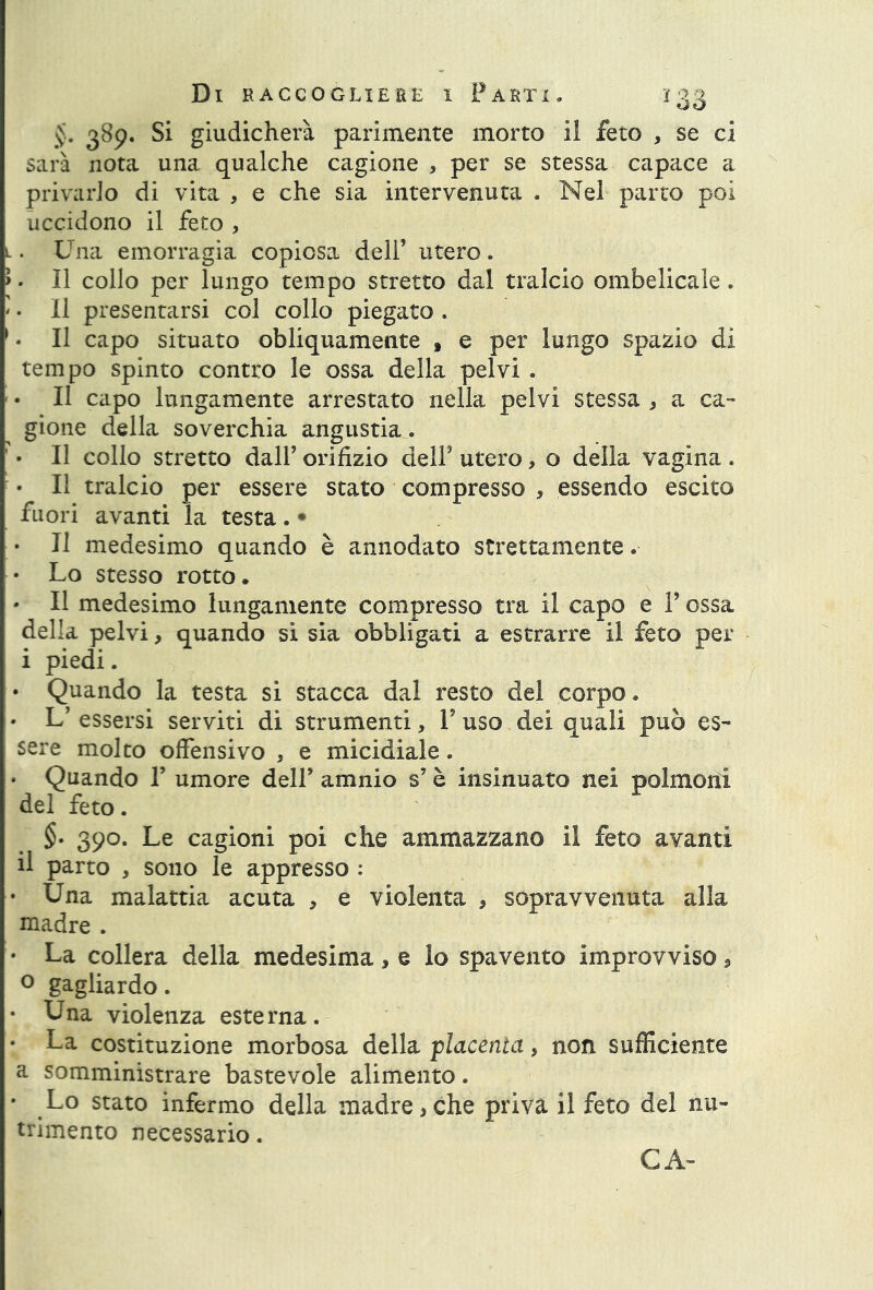 389. Si giudicherà parimente morto il feto , se ci sarà nota una qualche cagione , per se stessa capace a privarlo di vita , e che sia intervenuta . Nel parto poi uccidono il feto , l. Una emorragia copiosa dell’ utero. >. Il collo per lungo tempo stretto dal tralcio ombelicale. '. Il presentarsi col collo piegato . 1. Il capo situato obliquamente » e per lungo spazio di tempo spinto contro le ossa della pelvi . Il capo lungamente arrestato nella pelvi stessa * a ca- gione della soverchia angustia. • Il collo stretto dall’ orifizio dell’ utero, o della vagina . • Il tralcio per essere stato compresso , essendo escito fuori avanti la testa. • • Il medesimo quando è annodato strettamente « • Lo stesso rotto. • Il medesimo lungamente compresso tra il capo e l’ossa della pelvi, quando si sia obbligati a estrarre il feto per i piedi. • Quando la testa si stacca dal resto del corpo. • L’ essersi serviti di strumenti, Y uso dei quali può es- sere molto offensivo , e micidiale. » Quando 1’ umore dell’ amnio s’è insinuato nei polmoni del feto. §. 390. Le cagioni poi che ammazzano il feto avanti il parto , sono le appresso : • Una malattia acuta , e violenta , sopravvenuta alla madre . • La collera della medesima , e lo spavento improvviso, 0 gagliardo. • Una violenza esterna. • La costituzione morbosa della placenta, non sufficiente a somministrare bastevole alimento. • Lo stato infermo della madre,che priva il feto del nu- trimento necessario. CA-